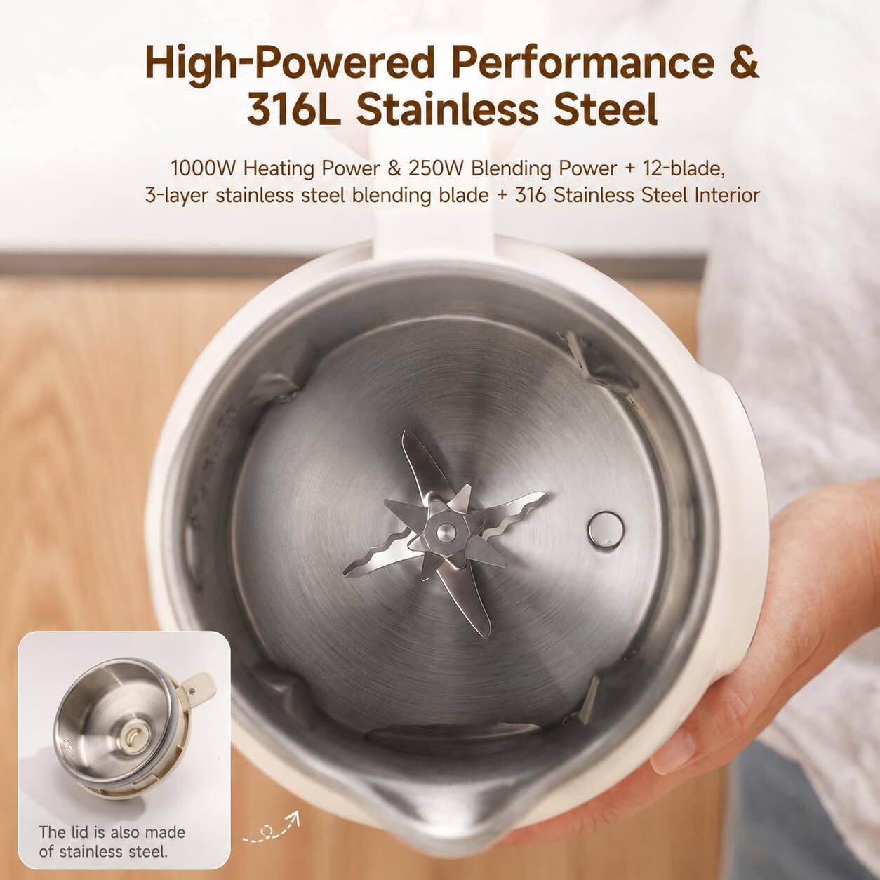 High-Powered Performance & 316L Stainless Steel

1000W Heating Power & 250W Blending Power + 12-blade, 3-layer stainless steel blending blade + 316 Stainless Steel Interior

The lid is also made of stainless steel.
