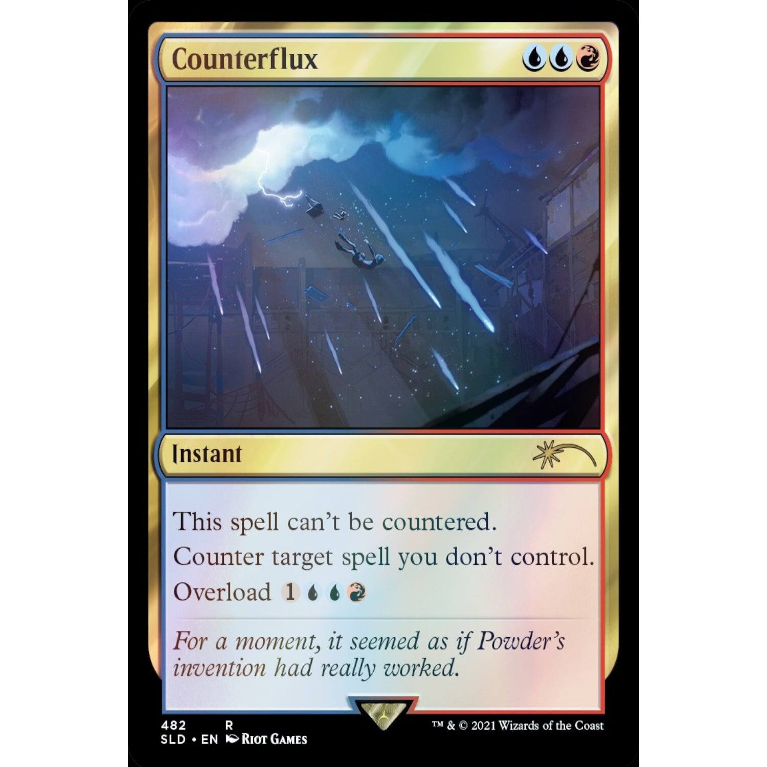 Counterflux  
Instant  
This spell can't be countered.  
Counter target spell you don't control.  
Overload 1  

For a moment, it seemed as if Powder's invention had really worked.  

482  
SLD • EN  
R  
RIOT GAMES  
TM & © 2021 Wizards of the Coast