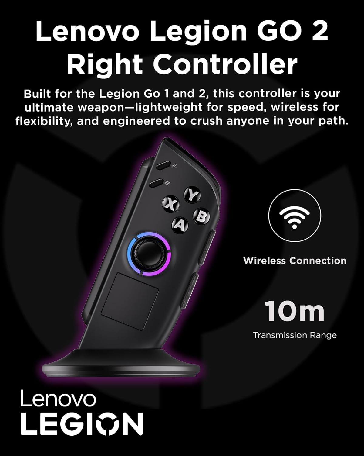 Lenovo Legion GO 2 Right Controller

Built for the Legion Go 1 and 2, this controller is your ultimate weapon—lightweight for speed, wireless for flexibility, and engineered to crush anyone in your path.

- Wireless Connection
- 10m Transmission Range

Lenovo LEGION