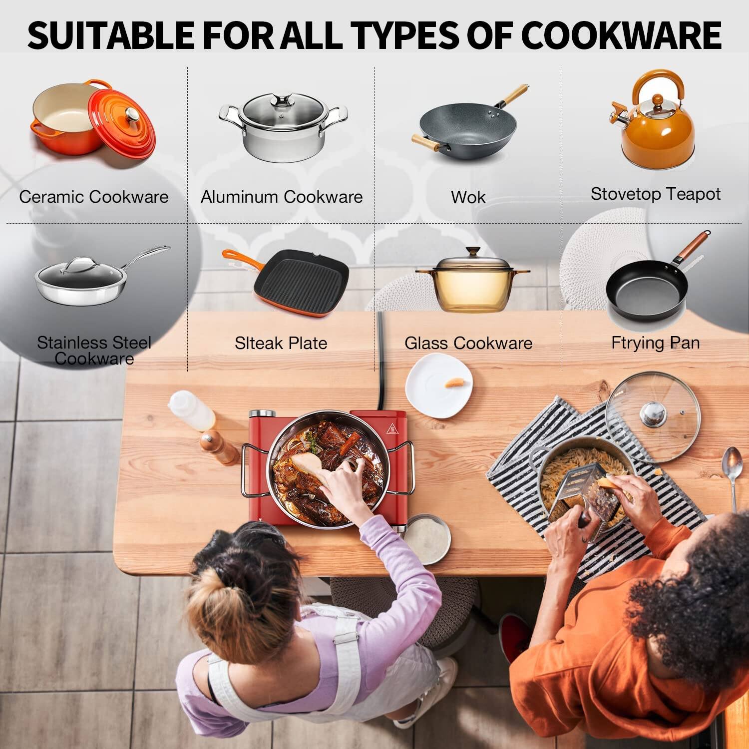 SUITABLE FOR ALL TYPES OF COOKWARE

- Ceramic Cookware
- Aluminum Cookware
- Wok
- Stovetop Teapot
- Stainless Steel Cookware
- Steak Plate
- Glass Cookware
- Frying Pan