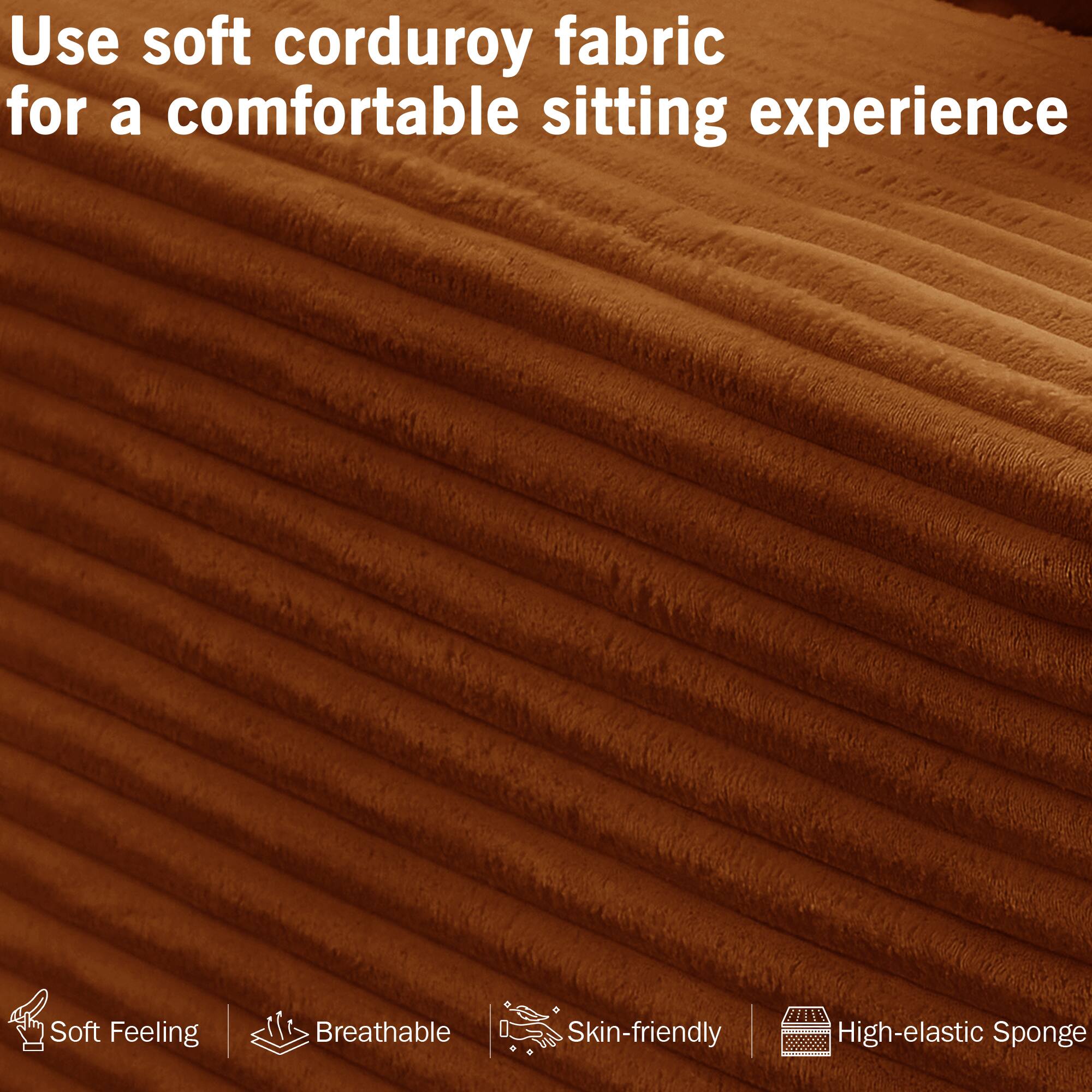 Use soft corduroy fabric for a comfortable sitting experience

- Soft Feeling
- Breathable
- Skin-friendly
- High-elastic Sponge