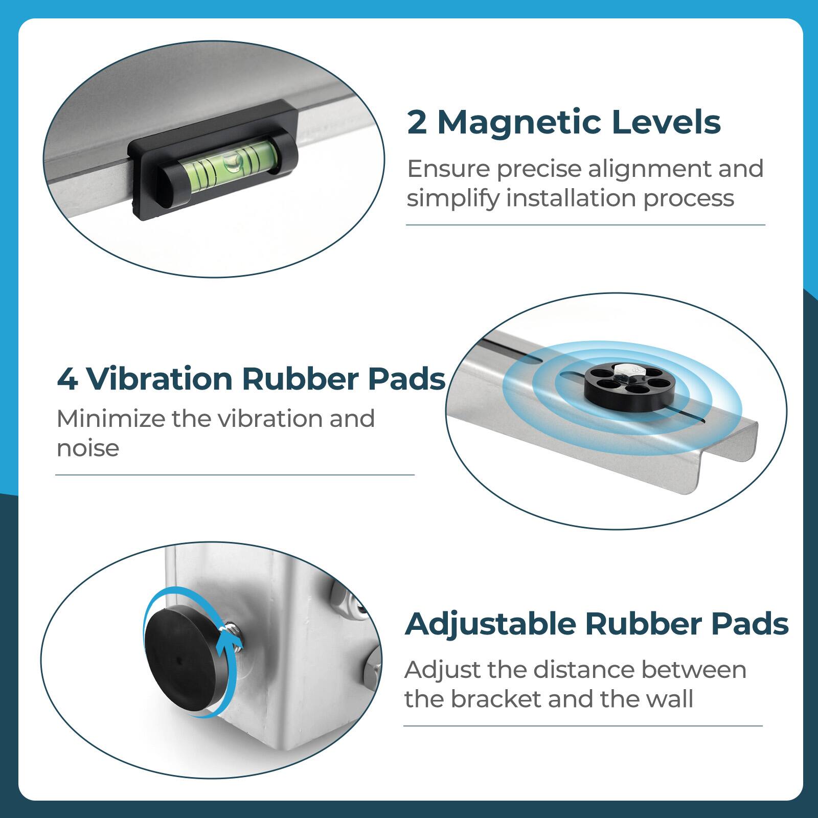 2 Magnetic Levels: Ensure precise alignment and simplify installation process

4 Vibration Rubber Pads: Minimize the vibration and noise

Adjustable Rubber Pads: Adjust the distance between the bracket and the wall
