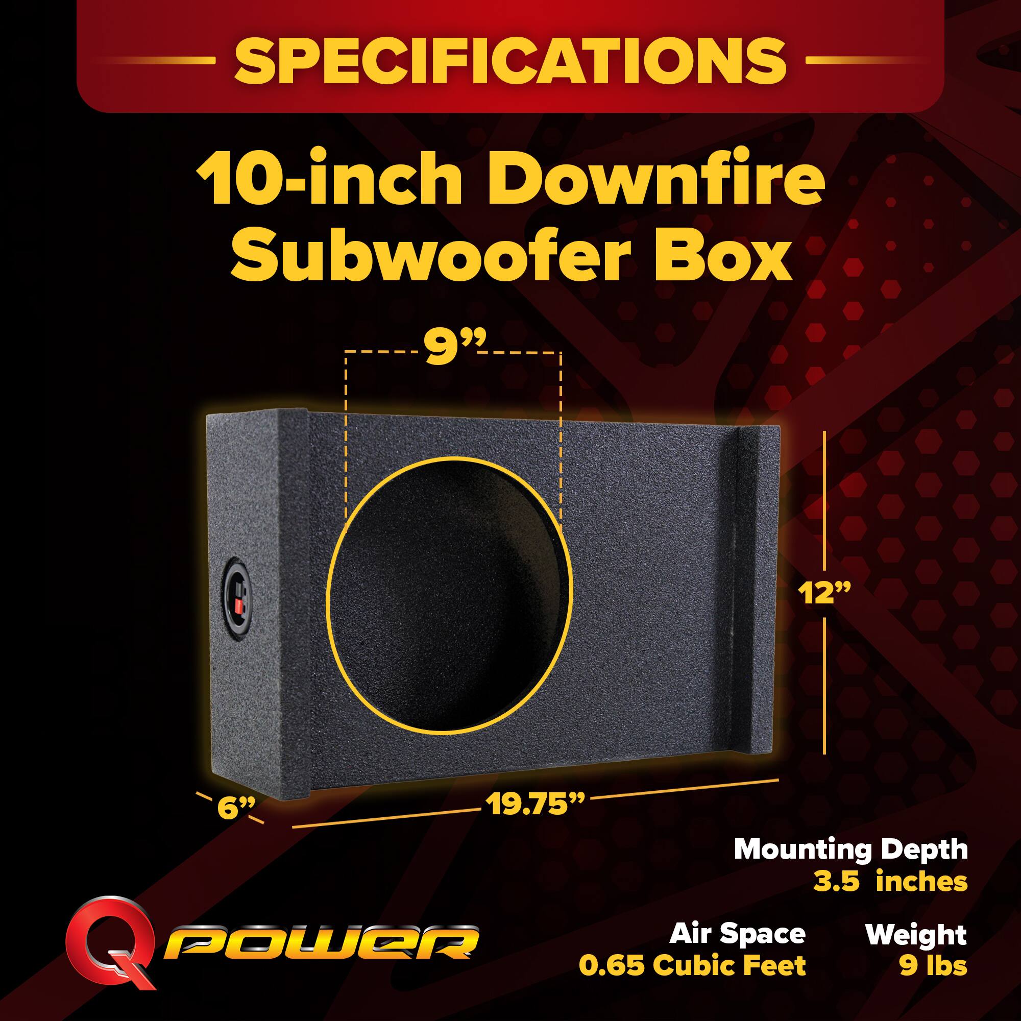 SPECIFICATIONS  
10-inch Downfire Subwoofer Box  
9" 12" 6" 19.75"  
Mounting Depth: 3.5 inches  
Air Space: 0.65 Cubic Feet  
Weight: 9 lbs