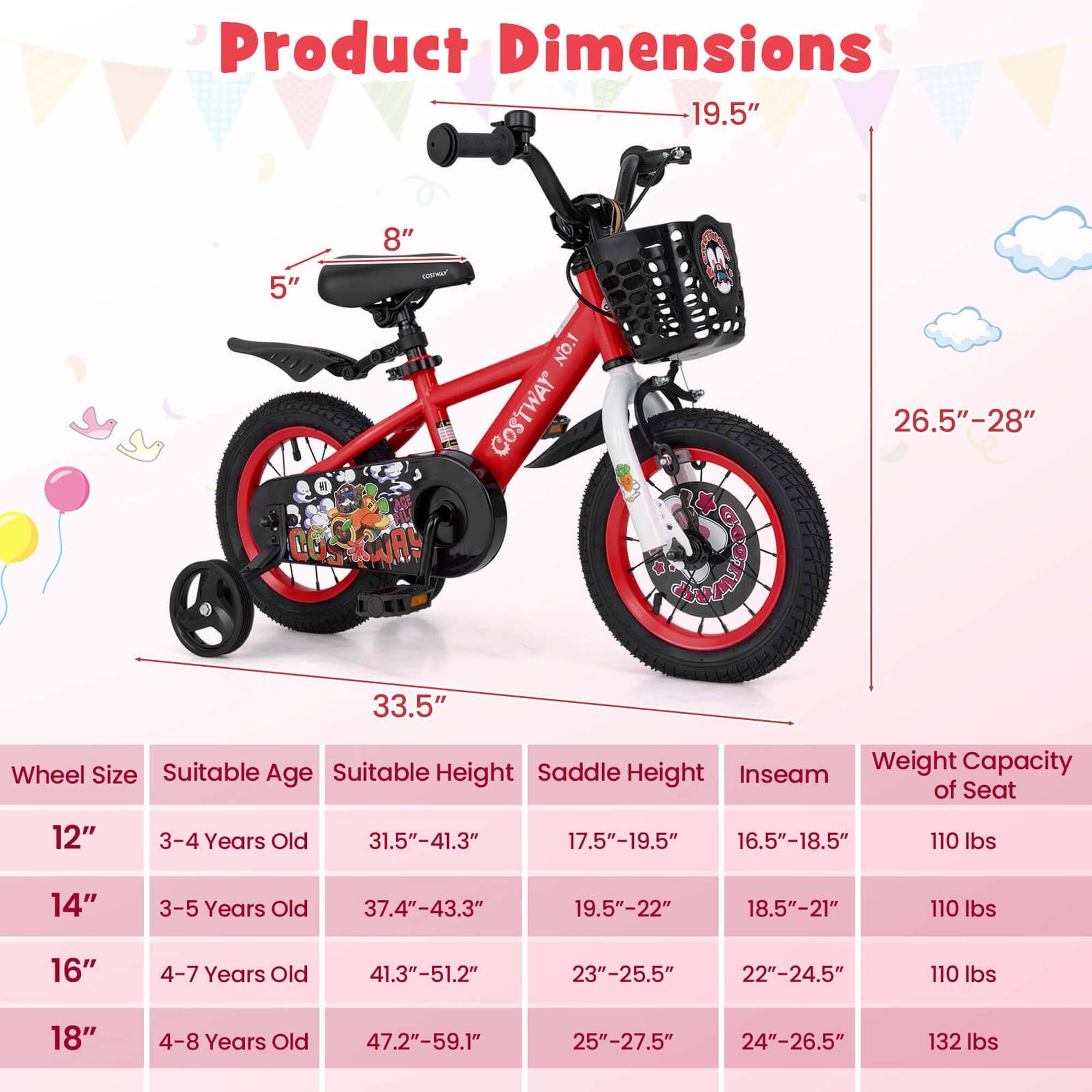 Product Dimensions

- 19.5"
- 8"
- 5"
- 26.5"-28"
- 33.5"

Wheel Size | Suitable Age | Suitable Height | Saddle Height | Inseam | Weight Capacity of Seat
--- | --- | --- | --- | --- | ---
12" | 3-4 Years Old | 31.5"-41.3" | 17.5"-19.5" | 16.5"-18.5" | 110 lbs
14" | 3-5 Years Old | 37.4"-43.3" | 19.5"-22" | 18.5"-21" | 110 lbs
16" | 4-7 Years Old | 41.3"-51.2" | 23"-25.5" | 22"-24.5" | 110 lbs
18" | 4-8 Years Old | 47.2"-59.1" | 25"-27.5" | 24"-