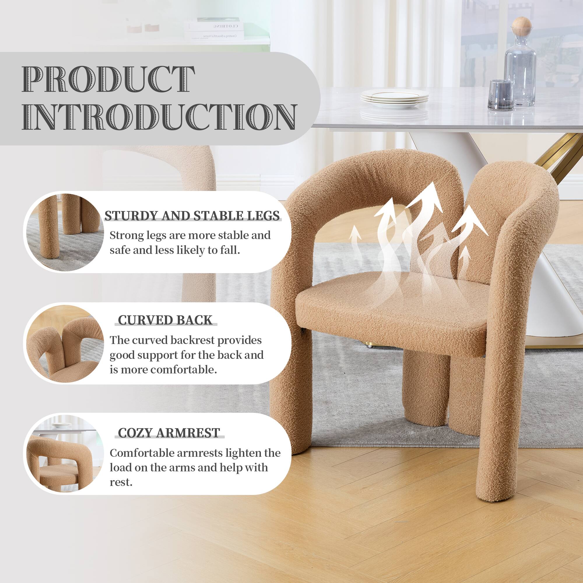 PRODUCT INTRODUCTION

STURDY AND STABLE LEGS  
Strong legs are more stable and safe and less likely to fall.

CURVED BACK  
The curved backrest provides good support for the back and is more comfortable.

COZY ARMREST  
Comfortable armrests lighten the load on the arms and help with rest.