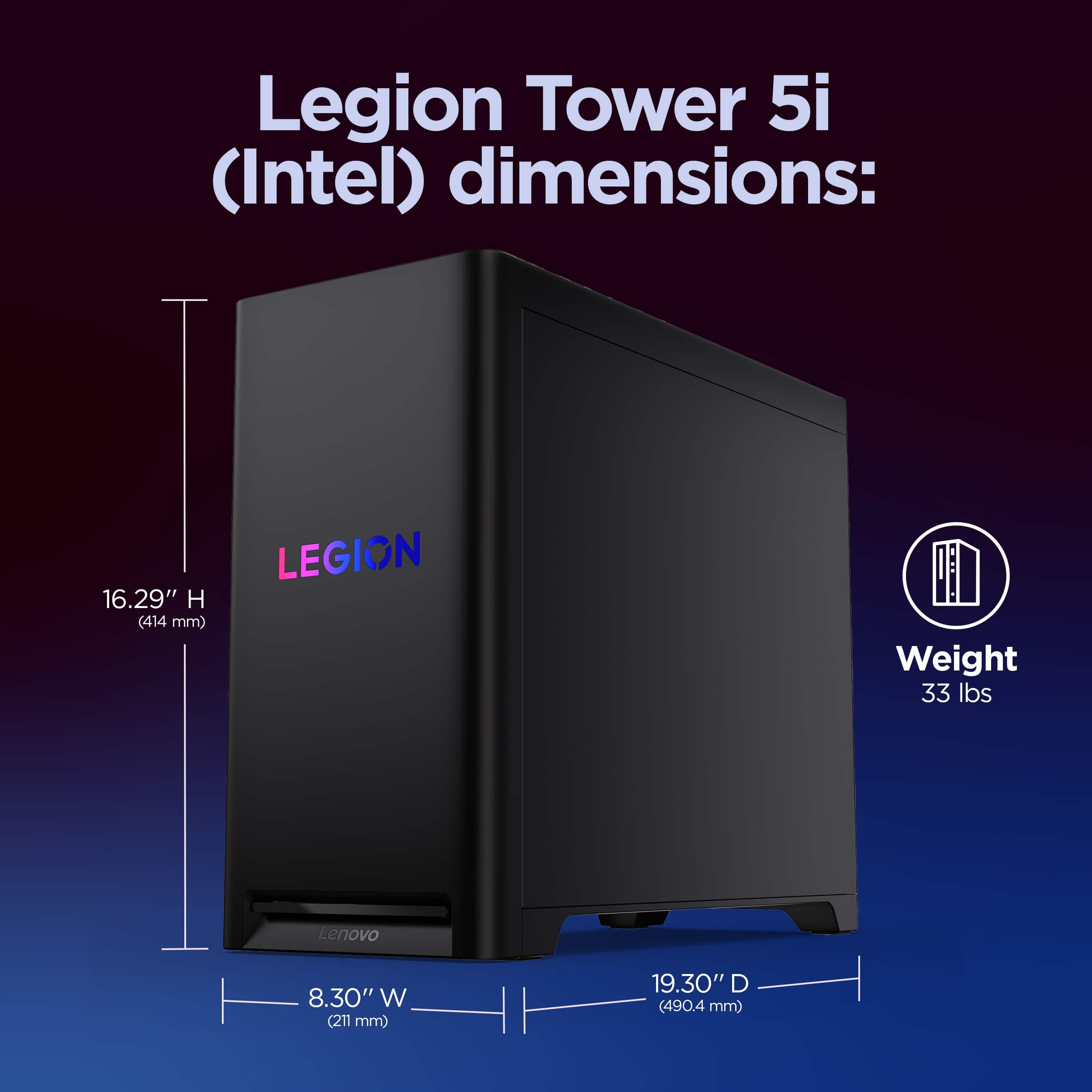 Legion Tower 5i (Intel) dimensions: 16.29" H (414 mm) 8.30" W (211 mm) 19.30" D (490.4 mm) Weight 33 lbs