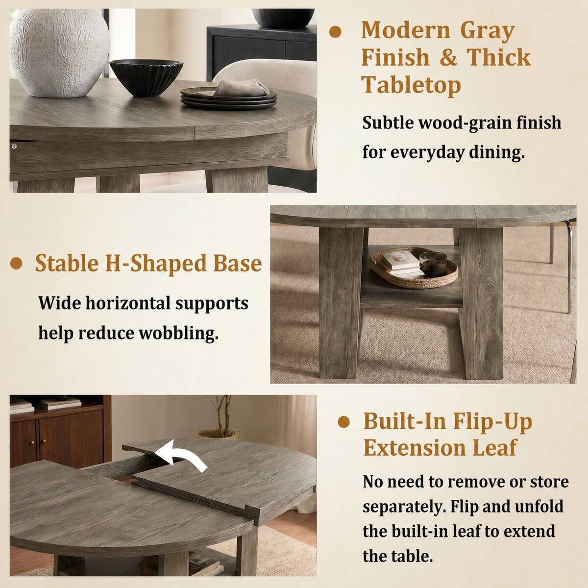 - Modern Gray Finish & Thick Tabletop
  - Subtle wood-grain finish for everyday dining.

- Stable H-Shaped Base
  - Wide horizontal supports help reduce wobbling.

- Built-In Flip-Up Extension Leaf
  - No need to remove or store separately. Flip and unfold the built-in leaf to extend the table.