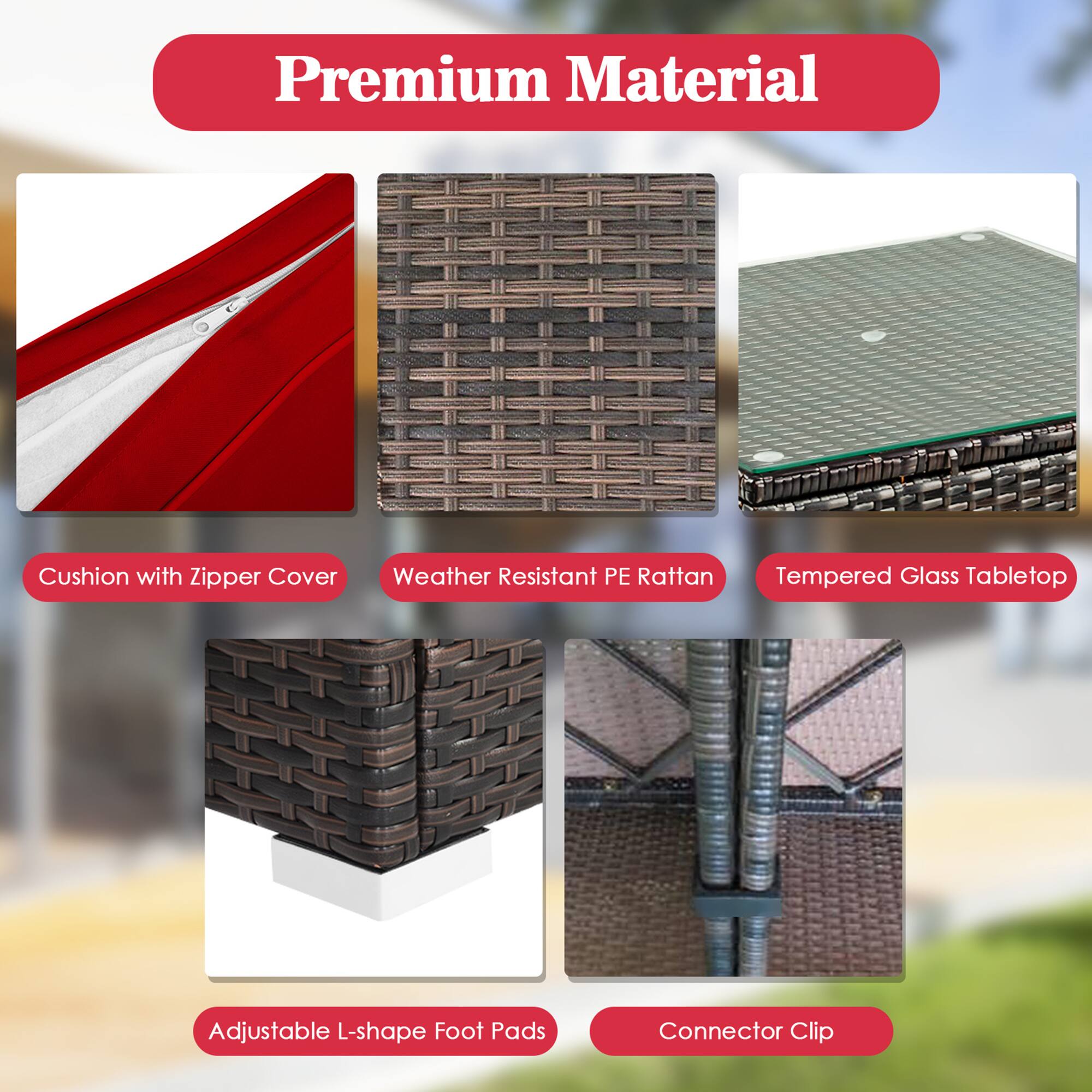Premium Material

- Cushion with Zipper Cover
- Weather Resistant PE Rattan
- Tempered Glass Tabletop
- Adjustable L-shape Foot Pads
- Connector Clip