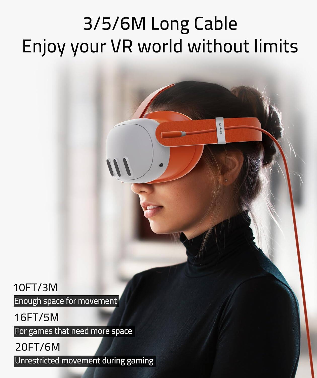 3/5/6M Long Cable  
Enjoy your VR world without limits  

10FT/3M  
Enough space for movement  

16FT/5M  
For games that need more space  

20FT/6M  
Unrestricted movement during gaming
