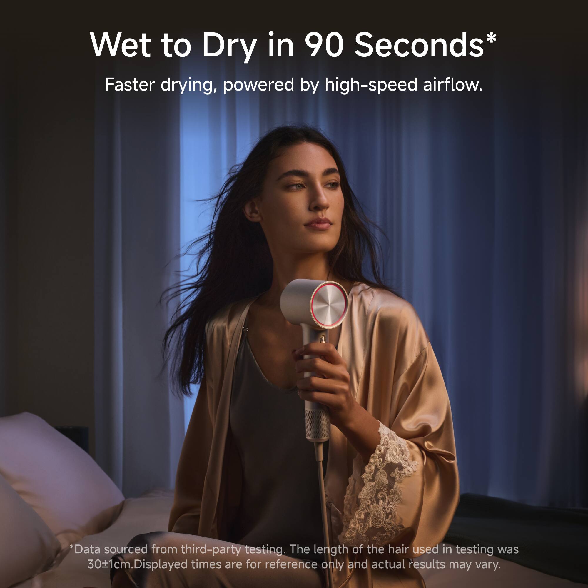 Wet to Dry in 90 Seconds*  
Faster drying, powered by high-speed airflow.  
*Data sourced from third-party testing. The length of the hair used in testing was 30±1cm. Displayed times are for reference only and actual results may vary.