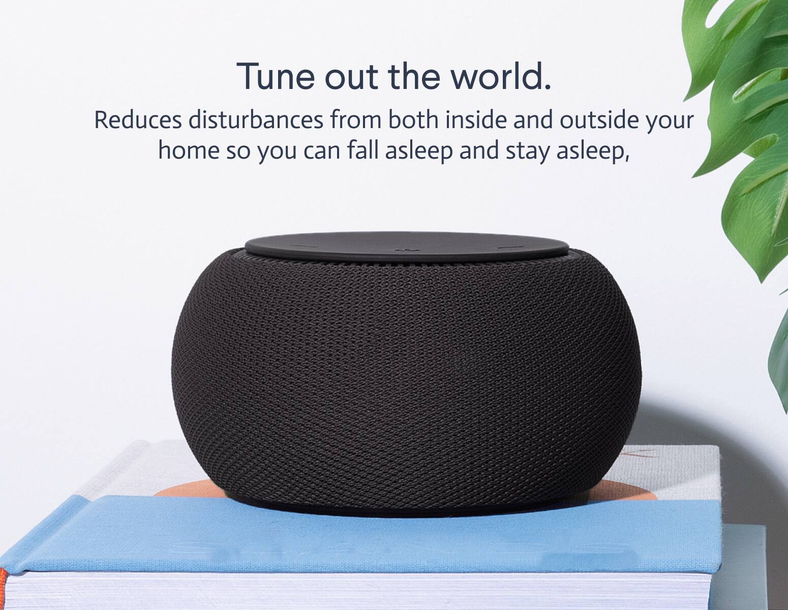 Tune out the world.  
Reduces disturbances from both inside and outside your home so you can fall asleep and stay asleep.