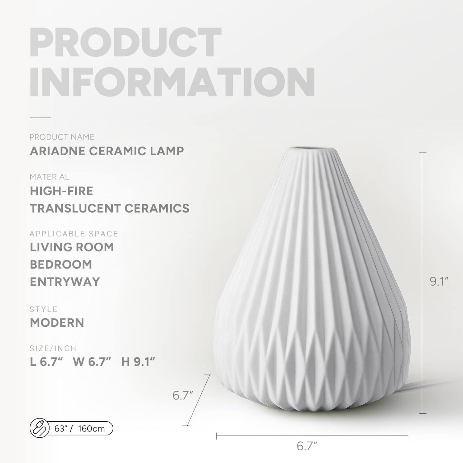 PRODUCT INFORMATION

PRODUCT NAME  
ARIADNE CERAMIC LAMP

MATERIAL  
HIGH-FIRE TRANSLUCENT CERAMICS

APPLICABLE SPACE  
LIVING ROOM  
BEDROOM  
ENTRYWAY

STYLE  
MODERN

SIZE/INCH  
L 6.7" W 6.7" H 9.1"

63" / 160cm