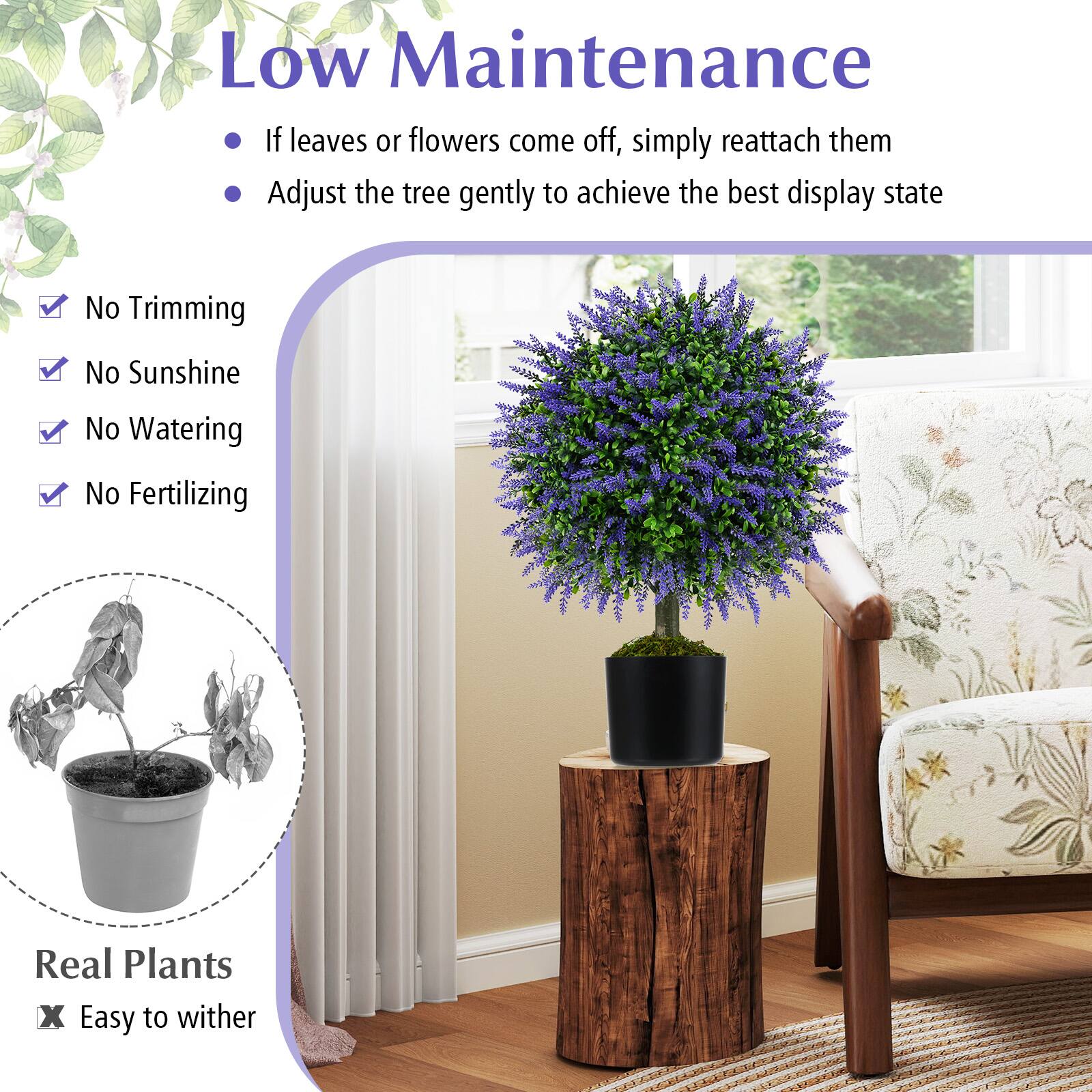 Low Maintenance

- If leaves or flowers come off, simply reattach them
- Adjust the tree gently to achieve the best display state

- No Trimming
- No Sunshine
- No Watering
- No Fertilizing

Real Plants
- Easy to wither
