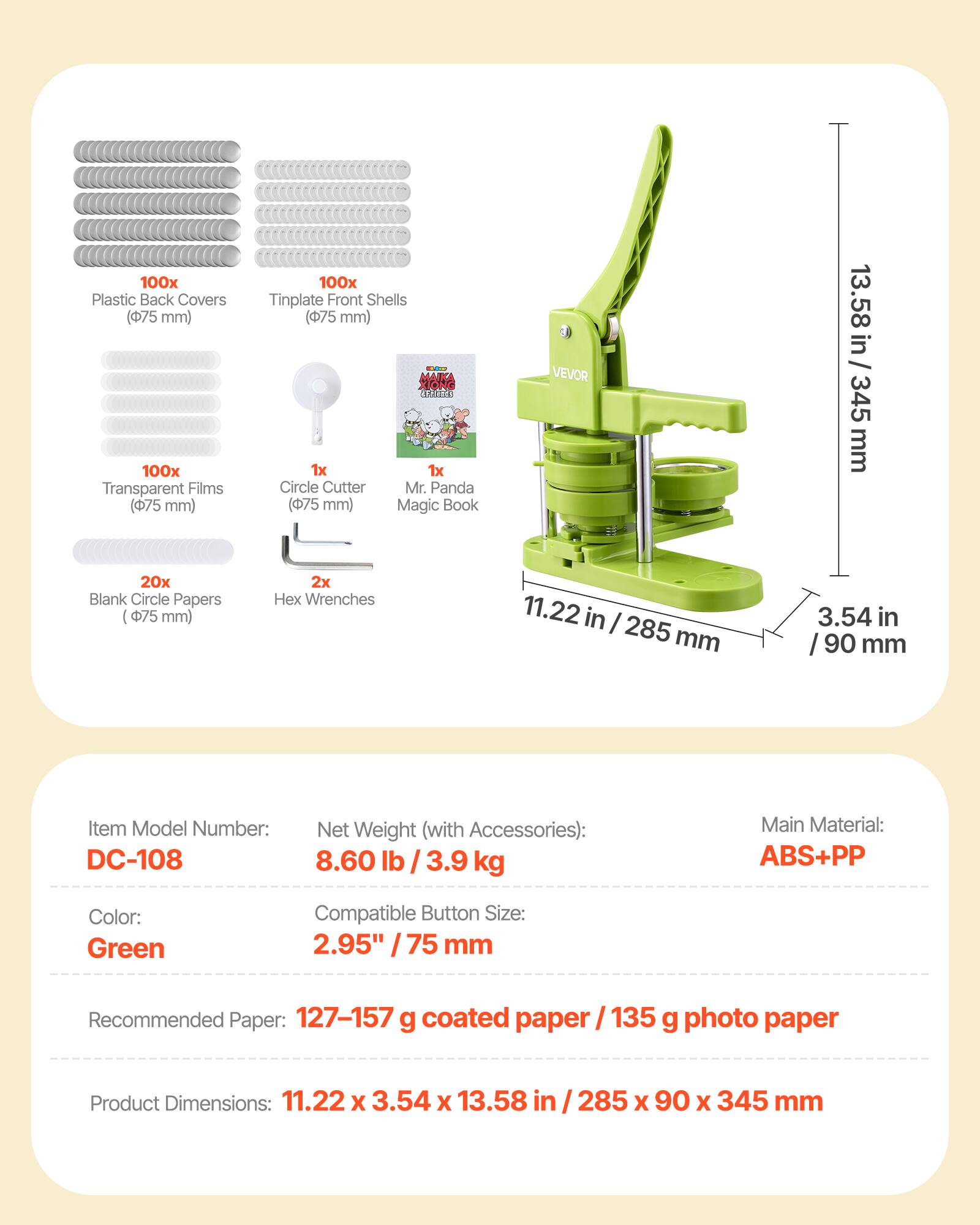 100 Plastic Back Covers (75 mm)  
100x Transparent Films (75 mm)  
100x Tinplate Front Shells (75 mm)  
1x Circle Cutter (75 mm)  
1x Mr. Panda Magic Book  
20x Blank Circle Papers (75 mm)  
2x Hex Wrenches  

Item Model Number: DC-108  
Net Weight (with Accessories): 8.60 lb / 3.9 kg  
Main Material: ABS+PP  
Color: Green  
Compatible Button Size: 2.95" / 75 mm  
Recommended Paper: 127-157 g coated paper / 135 g photo paper  
Product Dimensions: 11.22 x 3.54 x 13.58 in / 285 x 90 x 345 mm