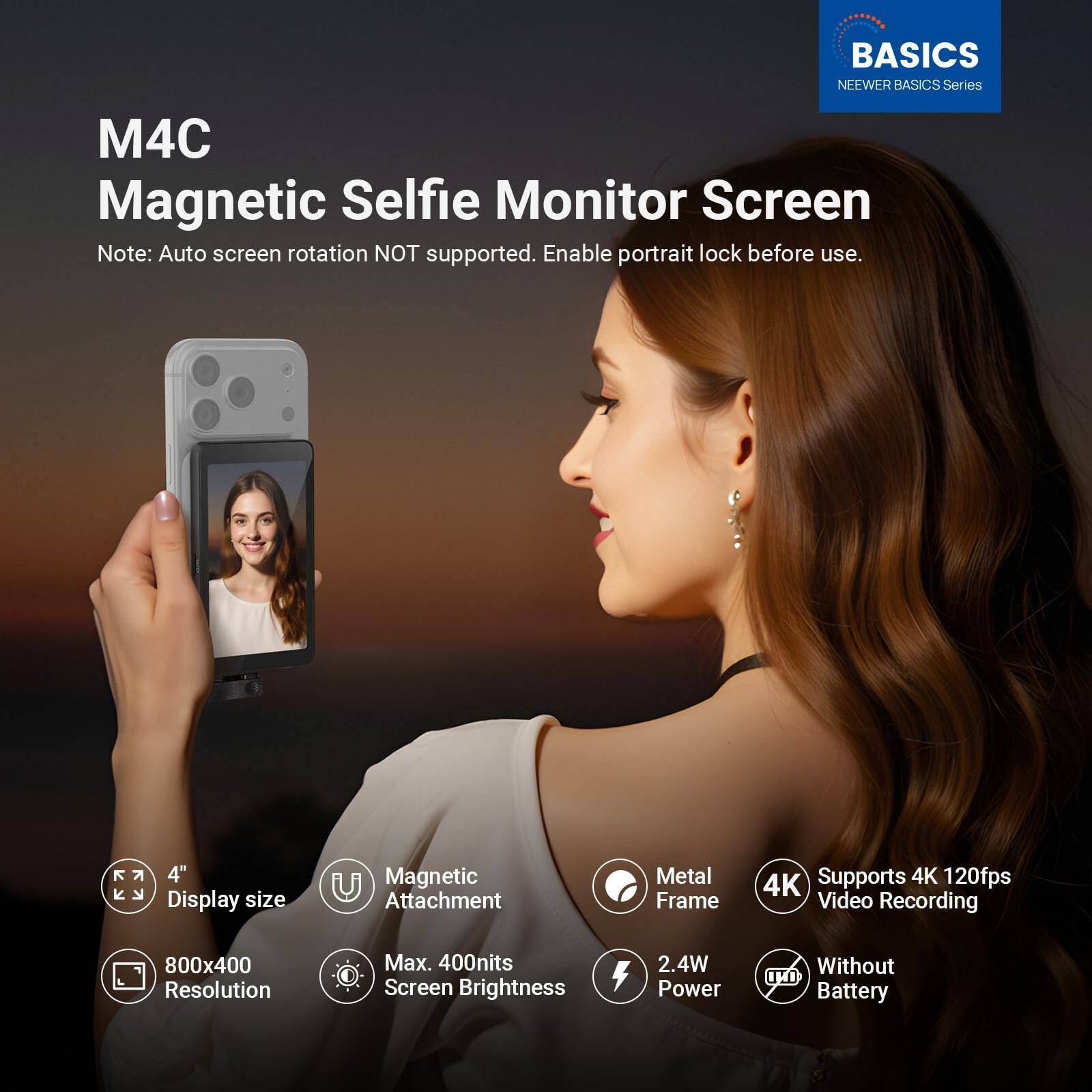 BASICS NEWEER BASICS Series M4C Magnetic Selfie Monitor Screen

Note: Auto screen rotation NOT supported. Enable portrait lock before use.

- 4" Display size
- Magnetic Attachment
- Metal Frame
- Supports 4K 120fps Video Recording
- 800x400 Resolution
- Max. 400nits Screen Brightness
- 2.4W Power
- Without Battery