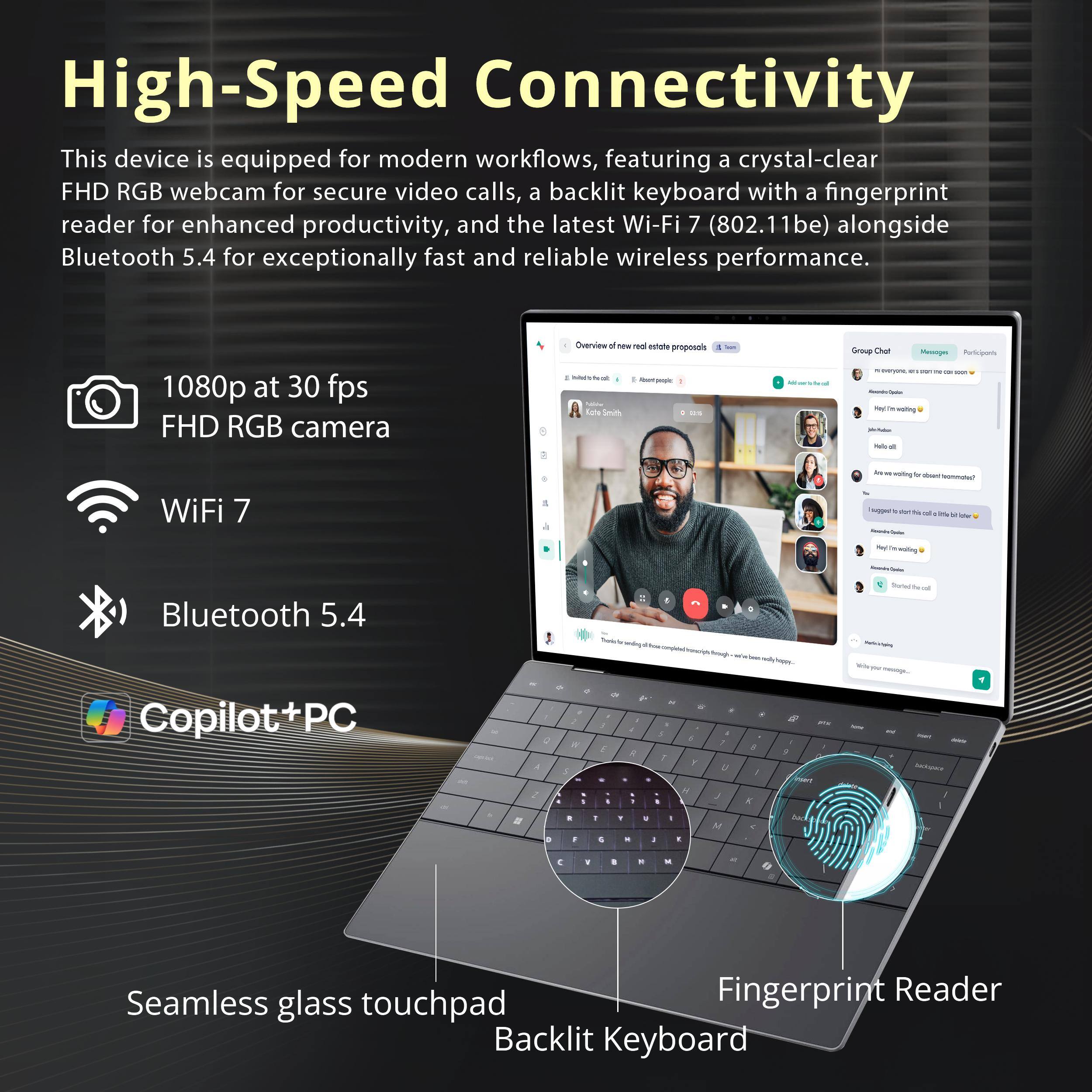High-Speed Connectivity  
This device is equipped for modern workflows, featuring a crystal-clear FHD RGB webcam for secure video calls, a backlit keyboard with a fingerprint reader for enhanced productivity, and the latest Wi-Fi 7 (802.11be) alongside Bluetooth 5.4 for exceptionally fast and reliable wireless performance.

1080p at 30 fps FHD RGB camera  
WiFi 7  
Bluetooth 5.4  
Copilot+PC  
Seamless glass touchpad  
Backlit Keyboard  
Fingerprint Reader