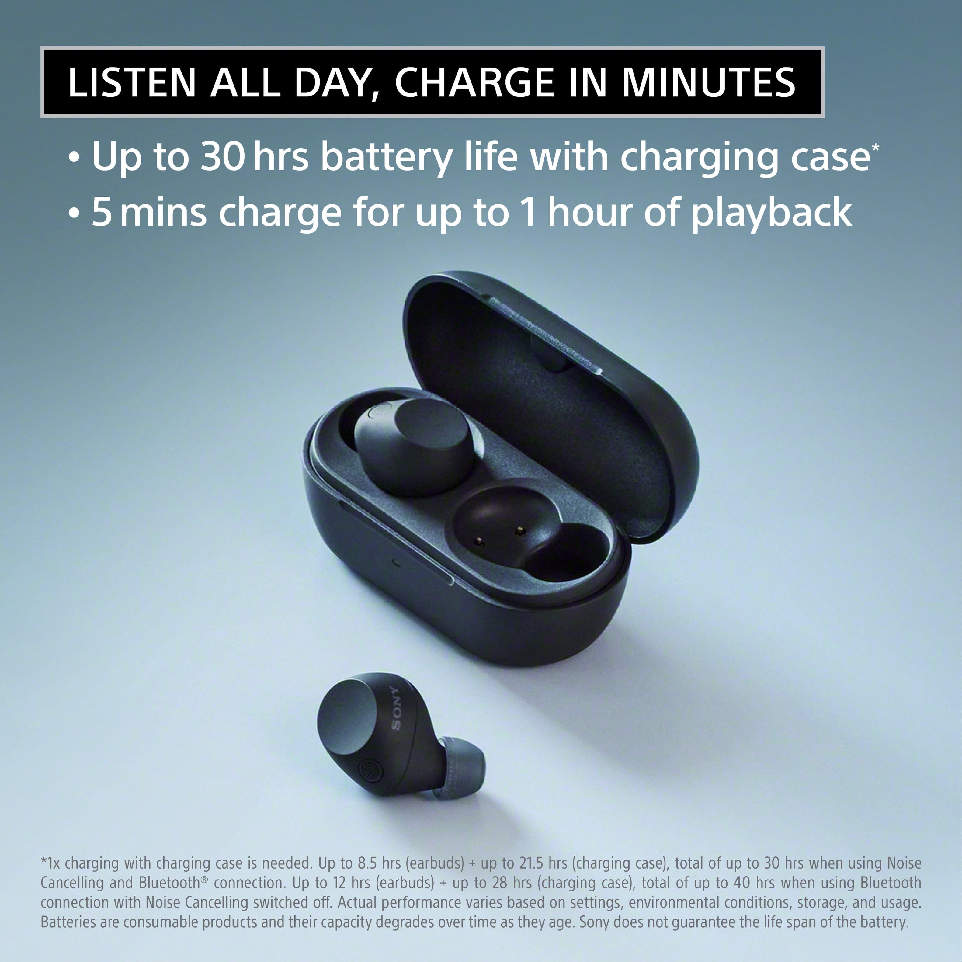 Listen all day, charge in minutes: Up to 30 hours of battery life with charging case* 5 minutes charge for up to 1 hour of playback. Sony. *1x charging with charging case is needed. Up to 8.5 hours (earbuds) + up to 21.5 hours (charging case), total of up to 30 hours when using Noise Cancelling and Bluetooth connection. Up to 12 hours (earbuds) + up to 28 hours (charging case), total of up to 40 hours when using Bluetooth connection with Noise Cancelling switched off. Actual performance varies based on settings, environmental conditions, storage, and usage. Batteries are consumable products and their capacity degrades over time as they age. Sony does not guarantee the life span of the battery.