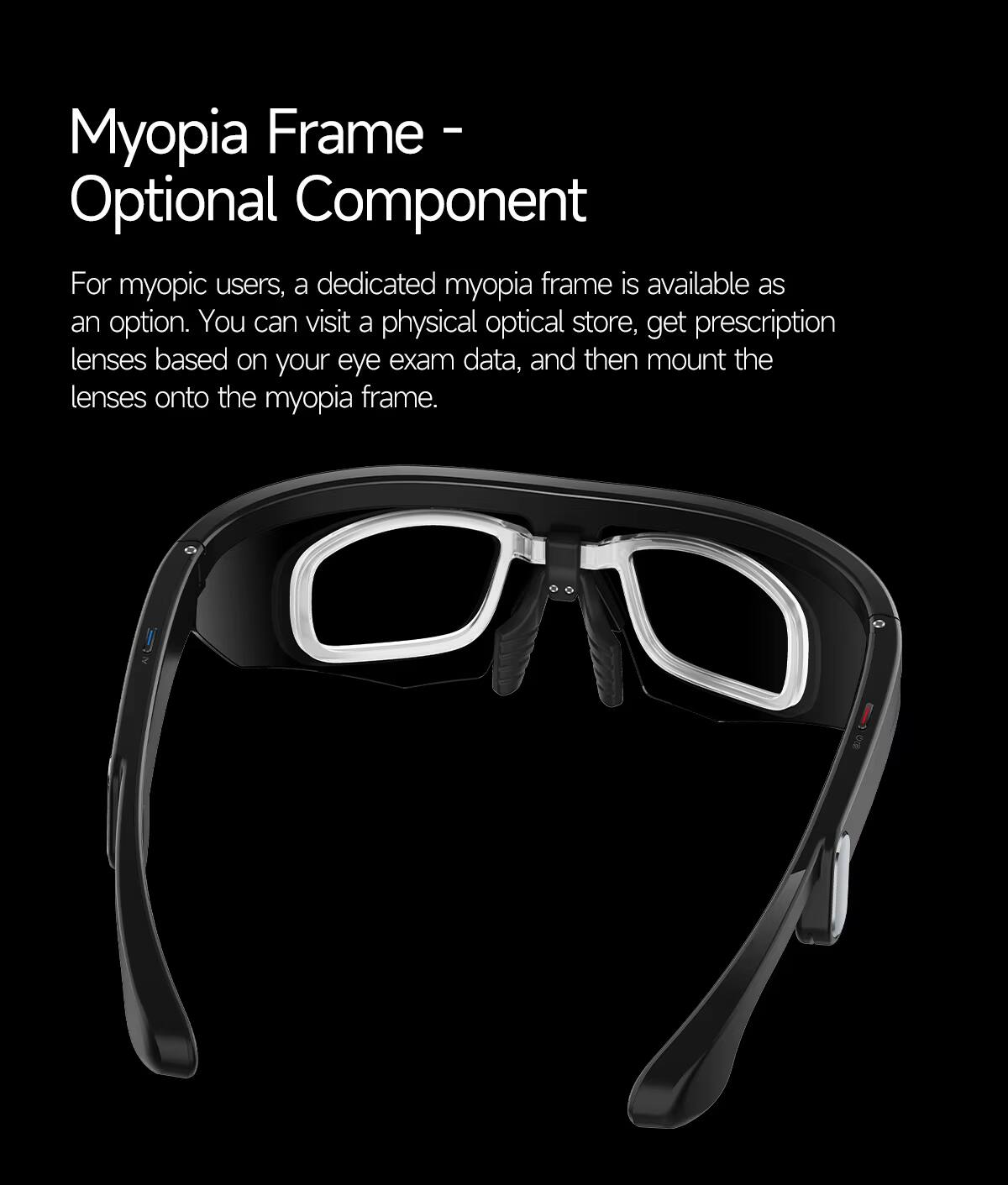 Myopia Frame - Optional Component

For myopic users, a dedicated myopia frame is available as an option. You can visit a physical optical store, get prescription lenses based on your eye exam data, and then mount the lenses onto the myopia frame.