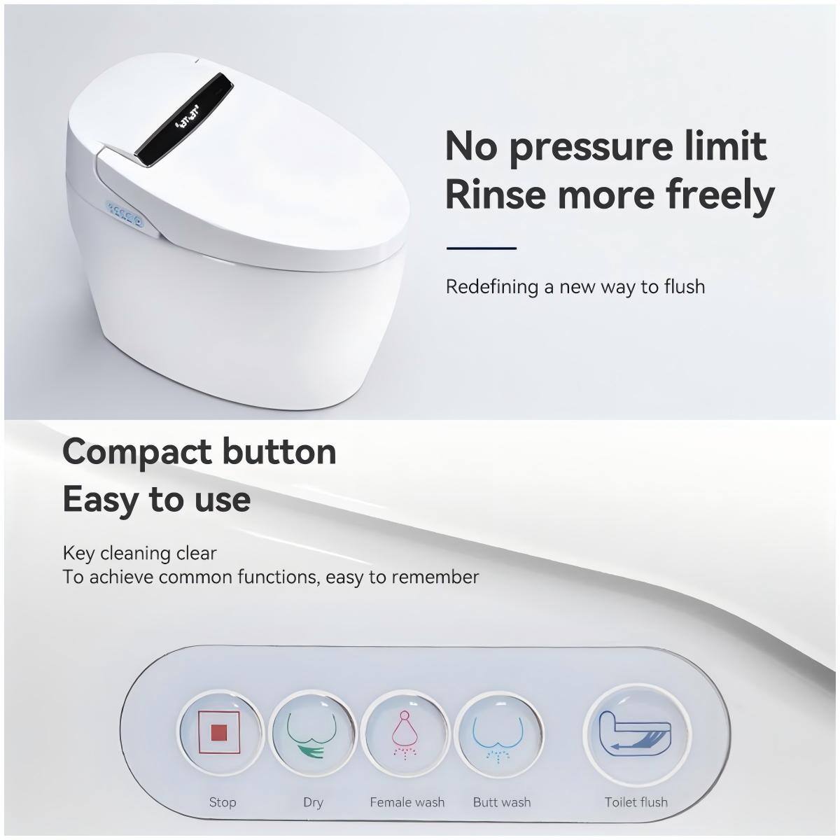 No pressure limit  
Rinse more freely  
Redefining a new way to flush  

Compact button  
Easy to use  

Key cleaning clear  
To achieve common functions, easy to remember  

Stop  
Dry  
Female wash  
Butt wash  
Toilet flush