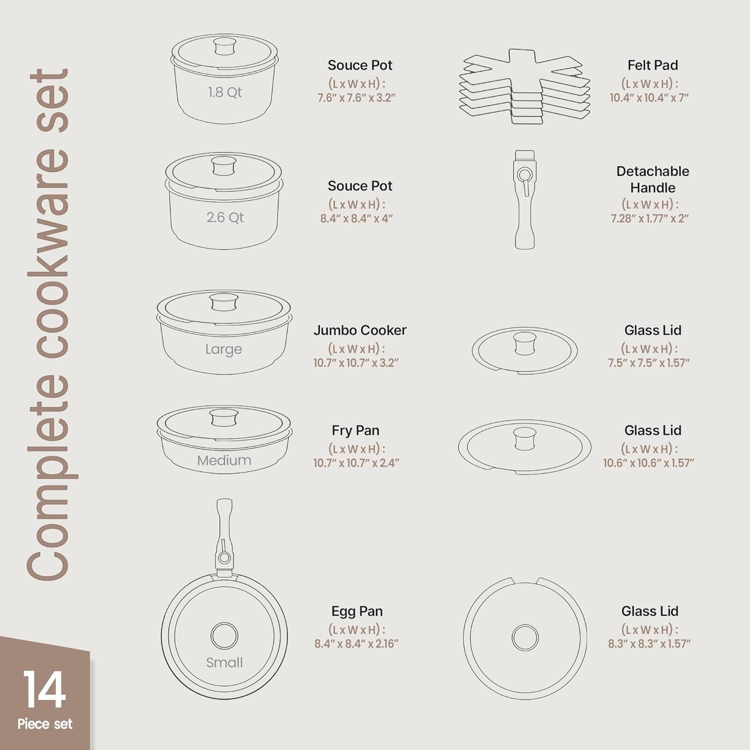 Complete Cookware Set  
14 Piece Set  

- 1.8 Qt Sauce Pot (LxWxH): 7.6"x7.6"x3.2"  
- 2.6 Qt Sauce Pot (LxWxH): 8.4"x8.4"x4"  
- Jumbo Cooker (LxWxH): 10.7"x10.7"x3.2"  
- Fry Pan (LxWxH): 10.7"x10.7"x2.4"  
- Egg Pan (LxWxH): 8.4"x8.4"x2.16"  
- Felt Pad (LxWxH): 10.4"x10.4"x7"  
- Detachable Handle (LxWxH): 7.28"x1.77"x2"  
- Glass Lid (LxWxH): 7.5"x7.5"x1.57"  
- Glass Lid (LxWxH): 10.6"x10.6"x1.57"  
- Glass Lid (LxWxH