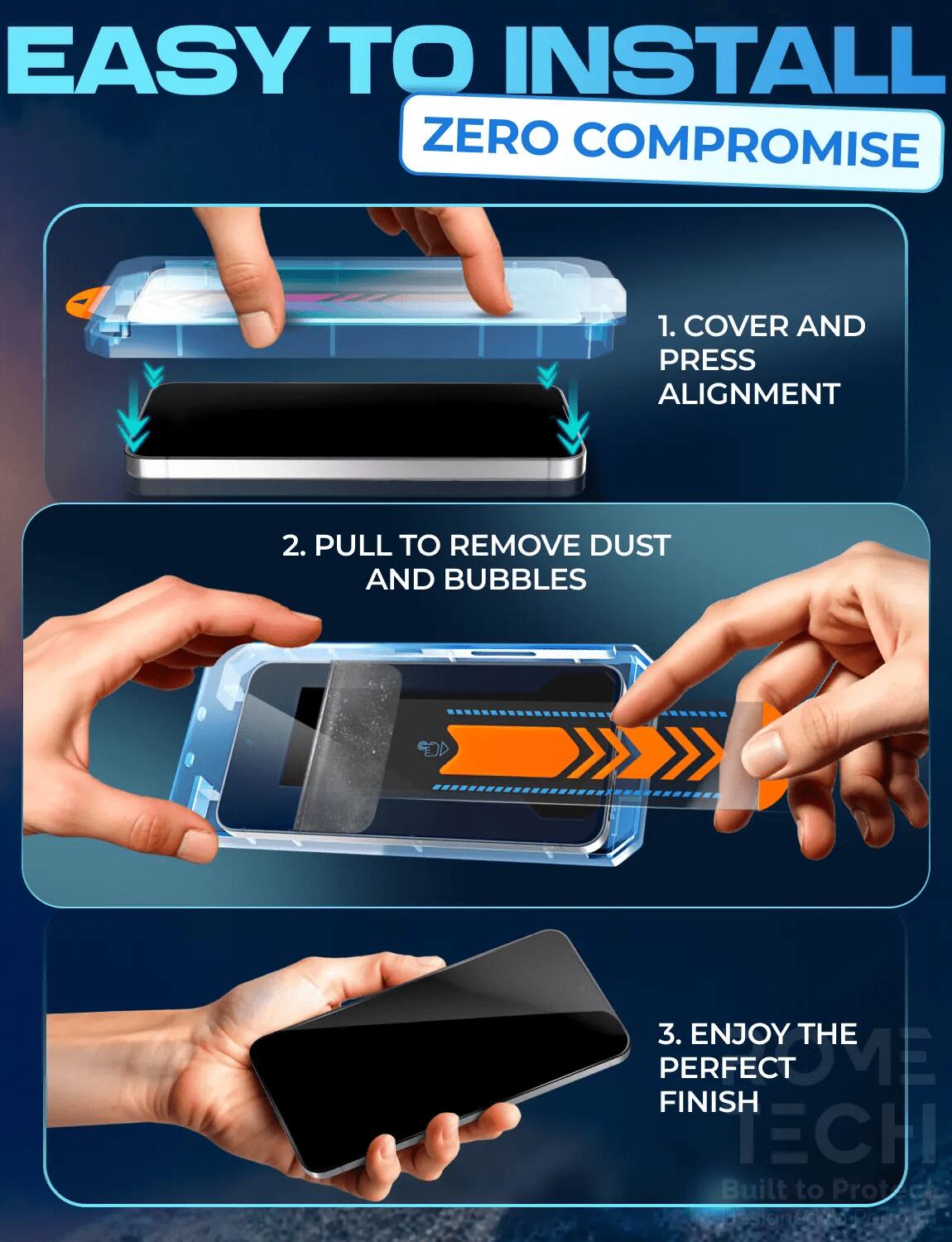 EASY TO INSTALL ZERO COMPROMISE

1. COVER AND PRESS ALIGNMENT
2. PULL TO REMOVE DUST AND BUBBLES
3. ENJOY THE PERFECT FINISH

Built to Protect Design