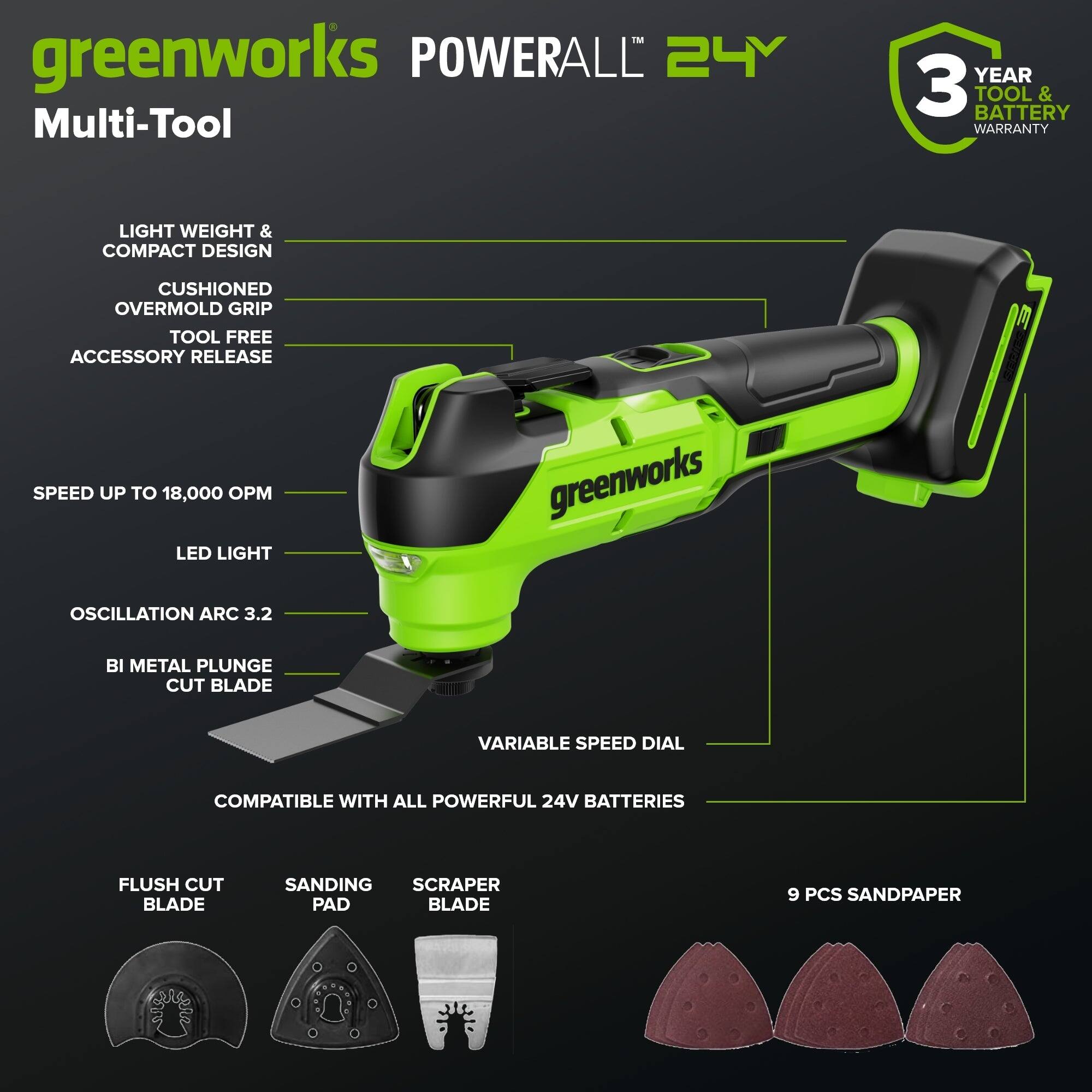 greenworks POWERALL 24Y Multi-Tool  
3 YEAR TOOL & BATTERY WARRANTY  
LIGHT WEIGHT & COMPACT DESIGN  
CUSHIONED OVERMOLD GRIP  
TOOL FREE ACCESSORY RELEASE  
SPEED UP TO 18,000 OPM  
LED LIGHT  
OSCILLATION ARC 3.2  
BI METAL PLUNGE CUT BLADE  
VARIABLE SPEED DIAL  
COMPATIBLE WITH ALL POWERFUL 24V BATTERIES  
FLUSH CUT BLADE  
SANDING PAD  
SCRAPER BLADE  
9 PCS SANDPAPER