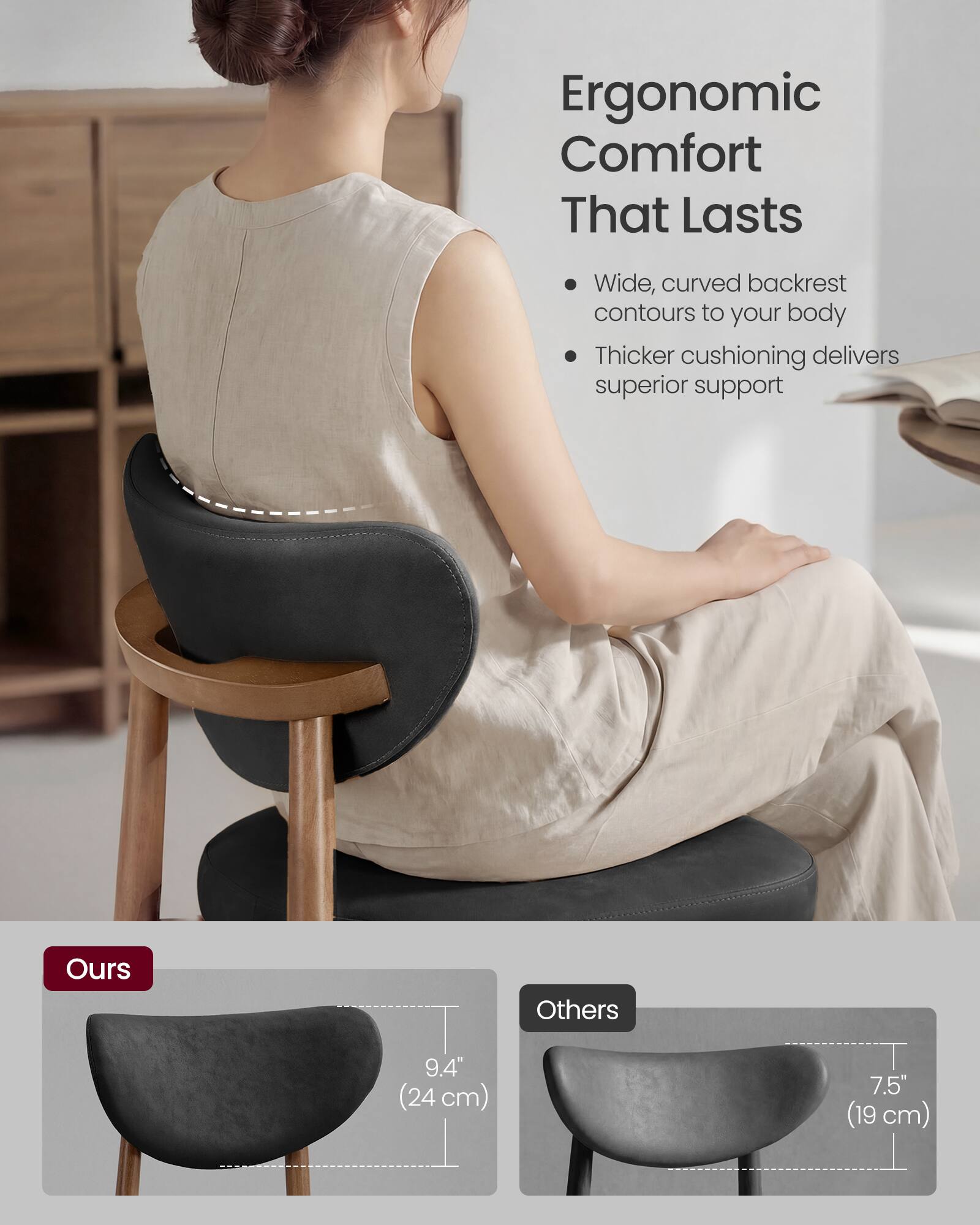 Ergonomic Comfort That Lasts

- Wide, curved backrest contours to your body
- Thicker cushioning delivers superior support

Ours: 9.4" (24 cm)
Others: 7.5" (19 cm)