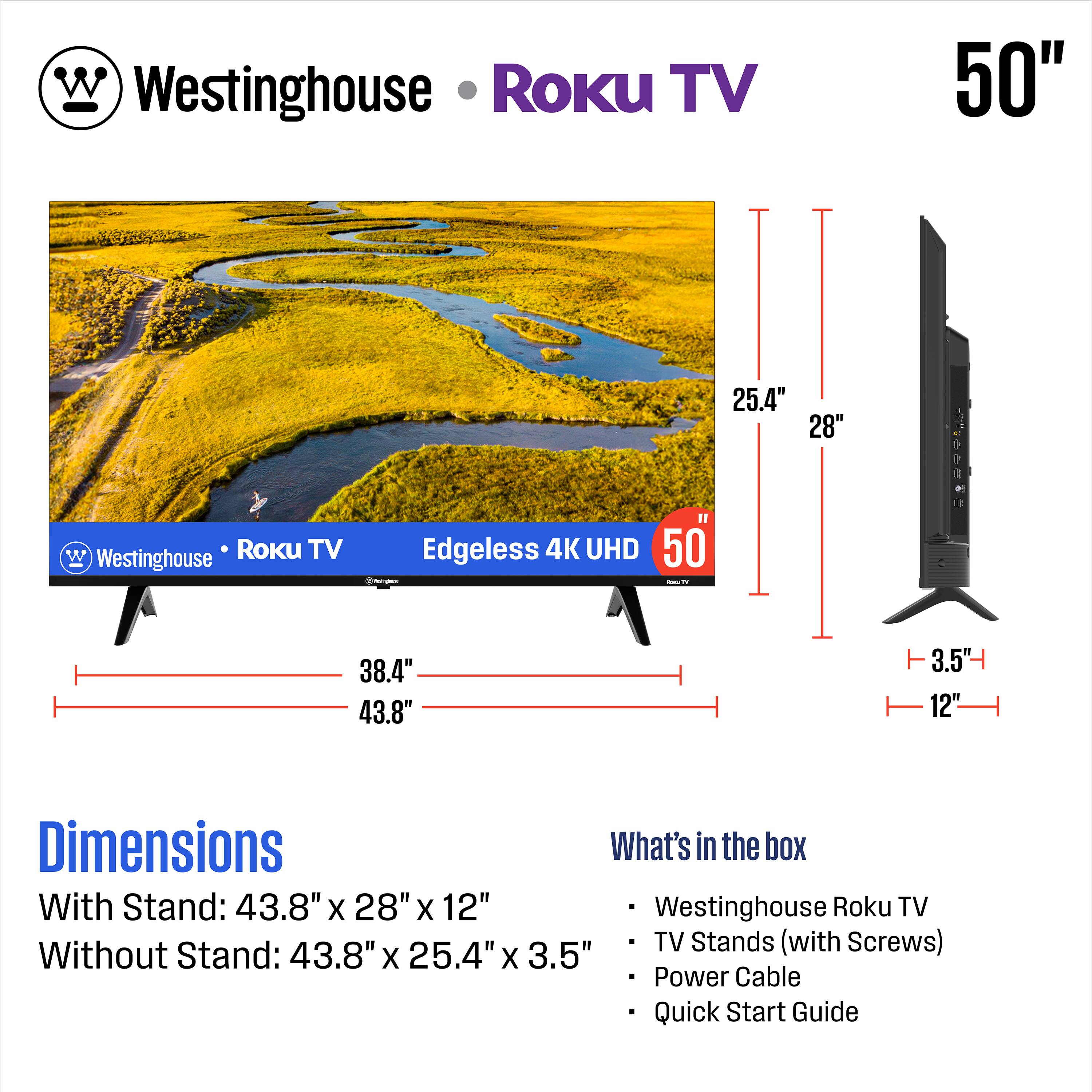 Westinghouse Roku TV  
50" Edgeless 4K UHD  
Dimensions  
With Stand: 43.8" x 28" x 12"  
Without Stand: 43.8" x 25.4" x 3.5"  

What's in the box  
- Westinghouse Roku TV  
- TV Stands (with Screws)  
- Power Cable  
- Quick Start Guide