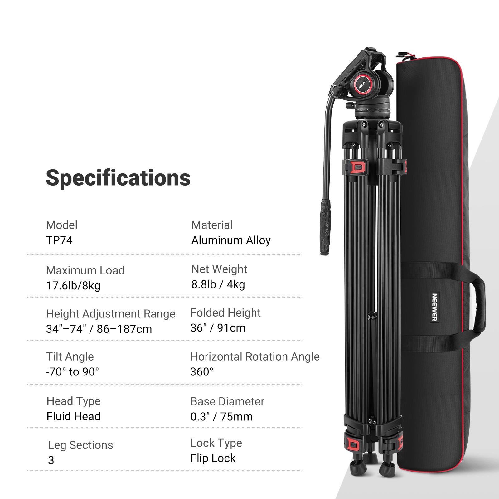 Specifications

Model: TP74  
Material: Aluminum Alloy  
Maximum Load: 17.6lb / 8kg  
Net Weight: 8.8lb / 4kg  
Height Adjustment Range: 34" - 74" / 86 - 187cm  
Folded Height: 36" / 91cm  
Tilt Angle: -70 to 90°  
Horizontal Rotation Angle: 360°  
Head Type: Fluid Head  
Base Diameter: 0.3" / 75mm  
Leg Sections: 3  
Lock Type: Flip Lock