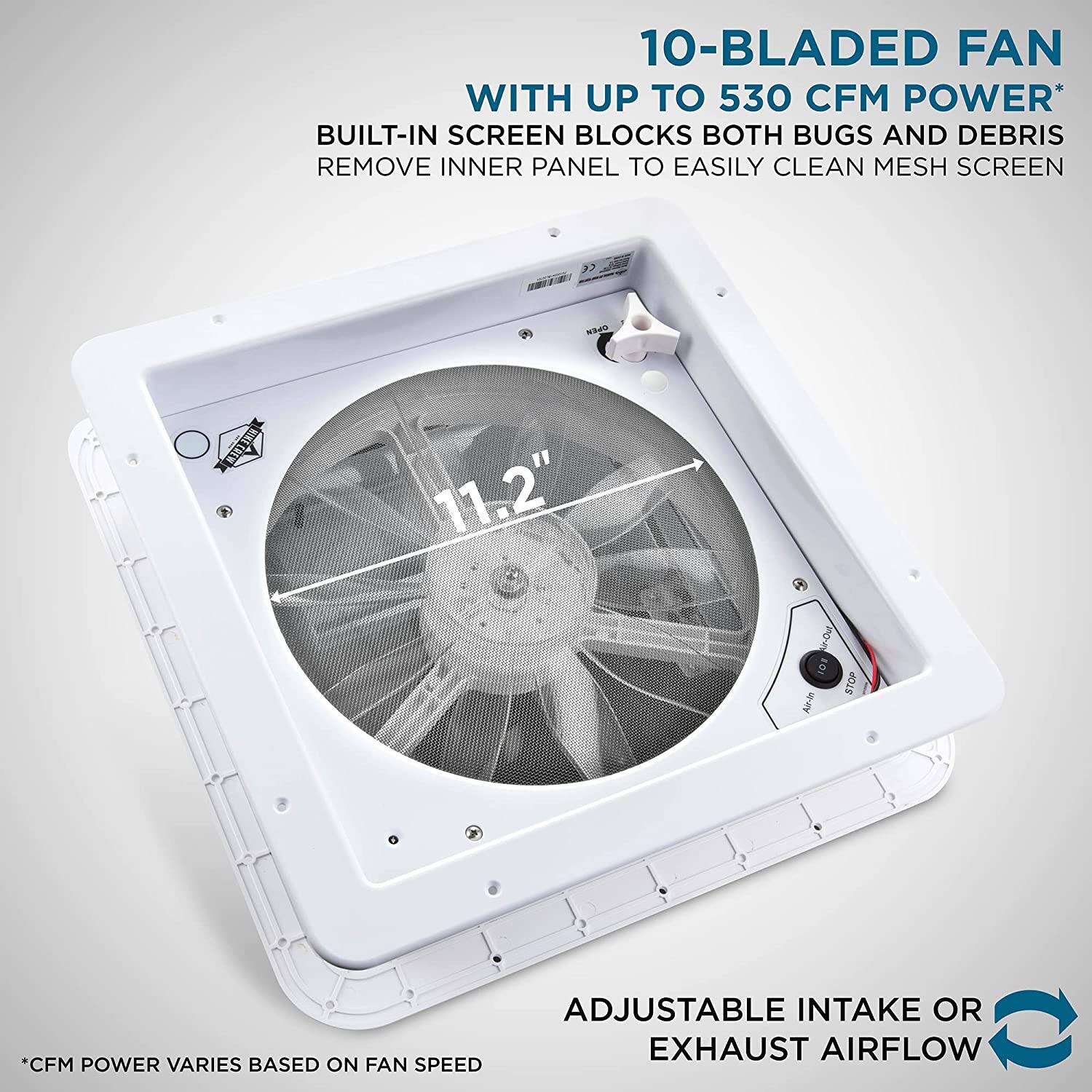10-BLADED FAN WITH UP TO 530 CFM POWER* BUILT-IN SCREEN BLOCKS BOTH BUGS AND DEBRIS REMOVE INNER PANEL TO EASILY CLEAN MESH SCREEN 11.2" ADJUSTABLE INTAKE OR EXHAUST AIRFLOW *CFM POWER VARIES BASED ON FAN SPEED
