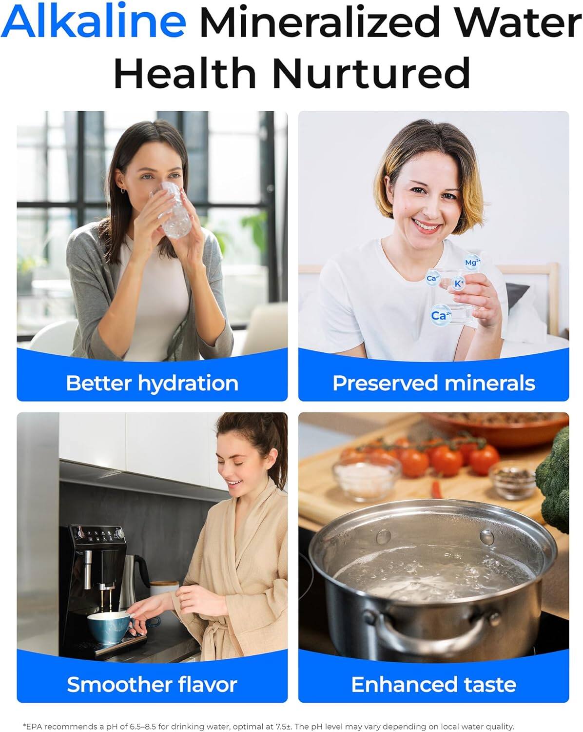 Alkaline Mineralized Water  
Health Nurtured  

- Better hydration  
- Preserved minerals  
- Smoother flavor  
- Enhanced taste  

*EPA recommends a pH of 6.5-8.5 for drinking water, optimal at 7.5. The pH level may vary depending on local water quality.