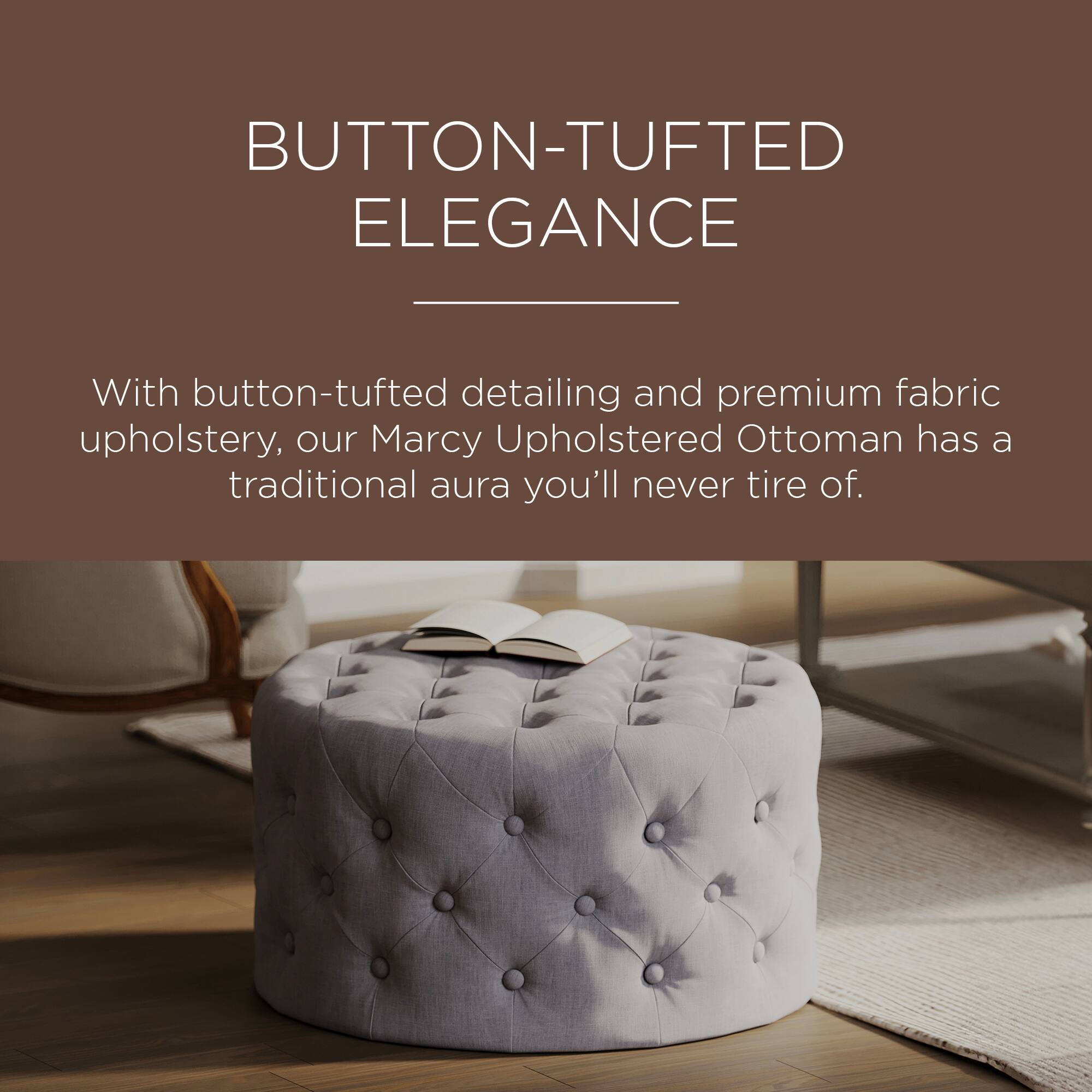 BUTTON-TUFTED ELEGANCE

With button-tufted detailing and premium fabric upholstery, our Marcy Upholstered Ottoman has a traditional aura you'll never tire of.