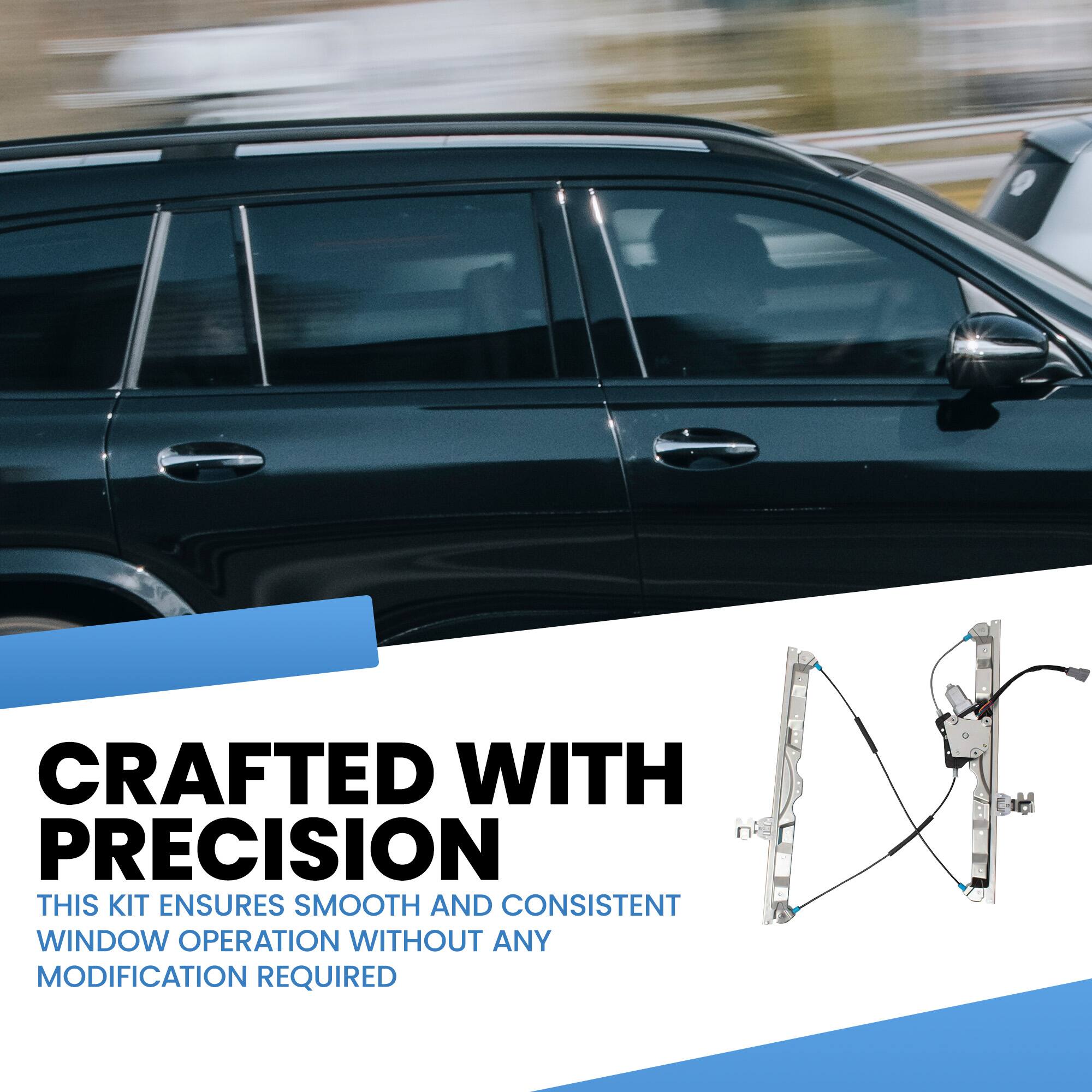 CRAFTED WITH PRECISION  
THIS KIT ENSURES SMOOTH AND CONSISTENT WINDOW OPERATION WITHOUT ANY MODIFICATION REQUIRED