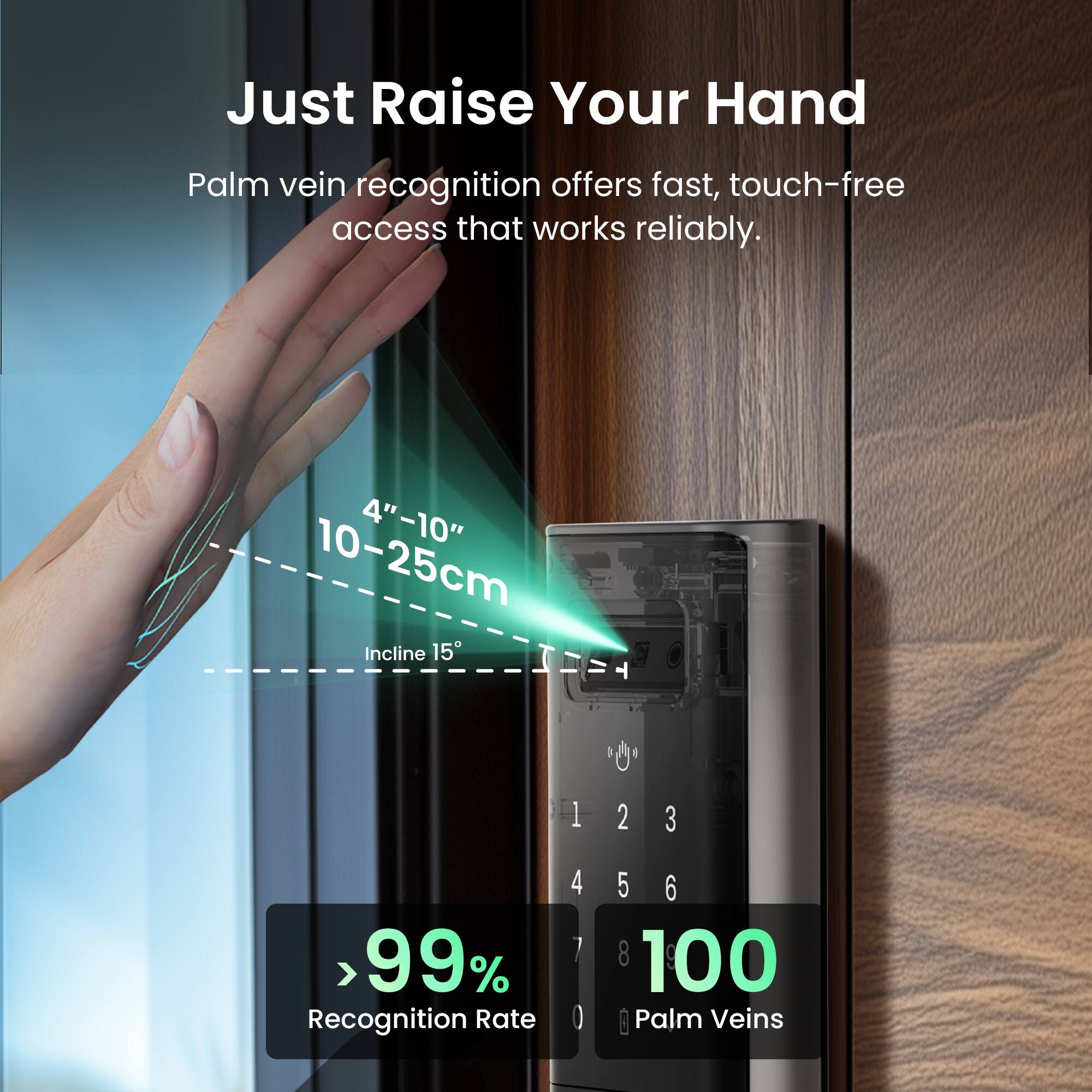 Just Raise Your Hand  
Palm vein recognition offers fast, touch-free access that works reliably.  
4"-10" 10-25cm Incline 15°  
> 99% Recognition Rate  
1 2 3  
4 5 6  
7 8 100 Palm Veins