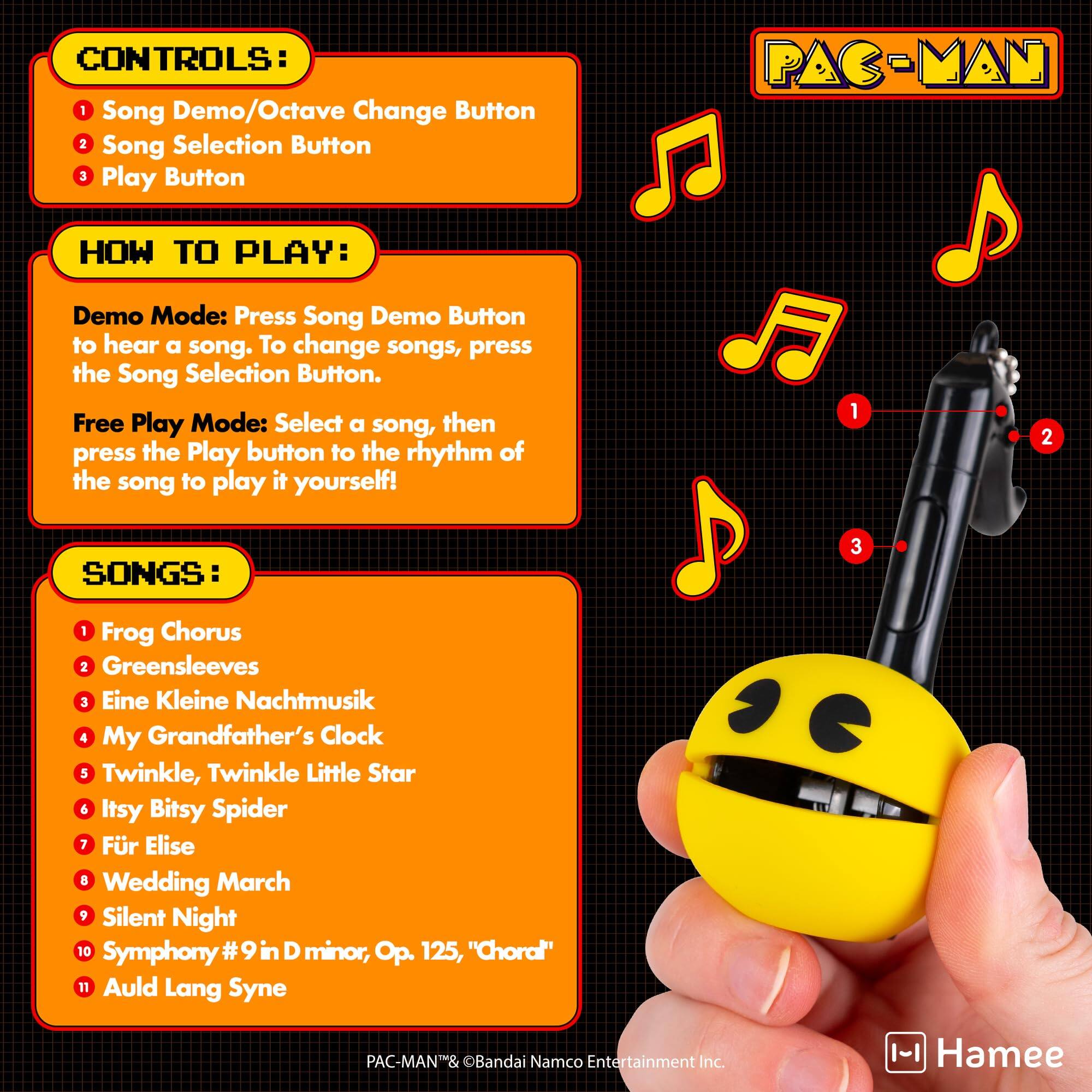 CONTROLS:  
1. Song Demo/Octave Change Button  
2. Song Selection Button  
3. Play Button  

HOW TO PLAY:  
Demo Mode: Press Song Demo Button to hear a song. To change songs, press the Song Selection Button.  

Free Play Mode: Select a song, then press the Play button to the rhythm of the song to play it yourself!  

SONGS:  
1. Frog Chorus  
2. Greensleeves  
3. Eine Kleine Nachtmusik  
4. My Grandfather's Clock  
5. Twinkle, Twinkle Little Star  
6. Itsy Bitsy Spider  
7. Für Elise  
8. Wedding March  
9. Silent Night  
10. Symphony #9 in D minor, Op. 125, "Choral"  
11. Auld Lang Syne  

PAC-MAN® & ©Bandai Namco Entertainment Inc.  
Hamee