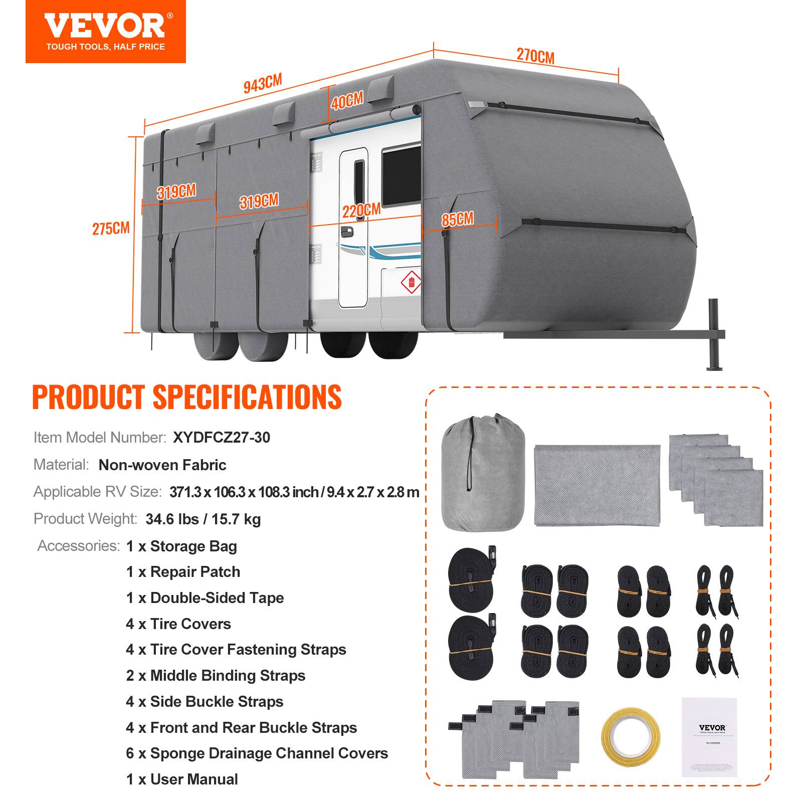 VEVOR TOUGH TOOLS, HALF PRICE

943CM 40CM 270CM 319CM 275CM 319CM 220CM 85CM

PRODUCT SPECIFICATIONS

Item Model Number: XYDFCZ27-30  
Material: Non-woven Fabric  
Applicable RV Size: 371.3 x 106.3 x 108.3 inch / 9.4 x 2.7 x 2.8 m  
Product Weight: 34.6 lbs / 15.7 kg  

Accessories:  
1 x Storage Bag  
1 x Repair Patch  
1 x Double-Sided Tape  
4 x Tire Covers  
4 x Tire Cover Fastening Straps  
2 x Middle Binding Straps  
4 x Side Buckle Straps  
4 x Front and Rear Buckle Straps  
6 x Sponge Drainage Channel Covers  
1 x User Manual