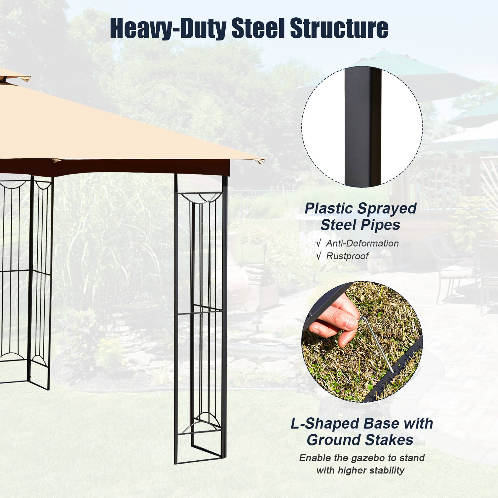 Heavy-Duty Steel Structure

Plastic Sprayed Steel Pipes
- Anti-Deformation
- Rustproof

L-Shaped Base with Ground Stakes
Enable the gazebo to stand with higher stability
