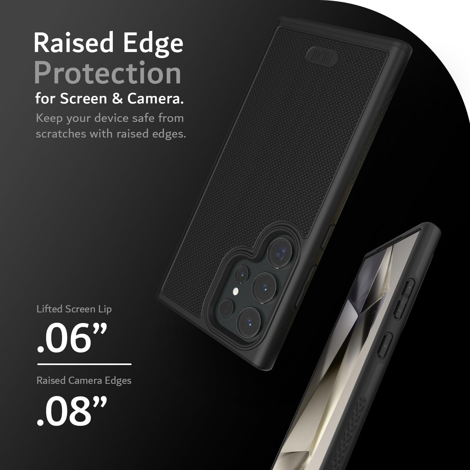Raised Edge Protection for Screen & Camera.  
Keep your device safe from scratches with raised edges.  

Lifted Screen Lip .06"  
Raised Camera Edges .08"