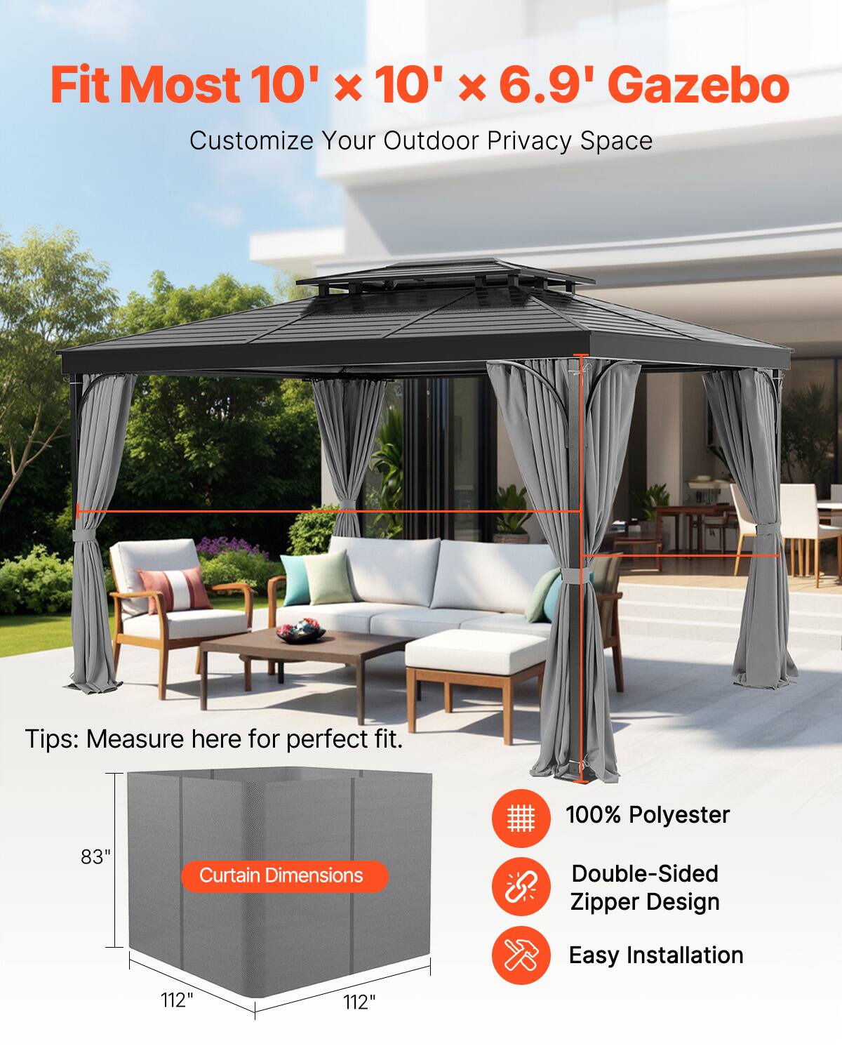 Fit Most 10' x 10' x 6.9' Gazebo  
Customize Your Outdoor Privacy Space  

Tips: Measure here for perfect fit.  

Curtain Dimensions: 83" x 112" x 112"  

100% Polyester  
Double-Sided Zipper Design  
Easy Installation