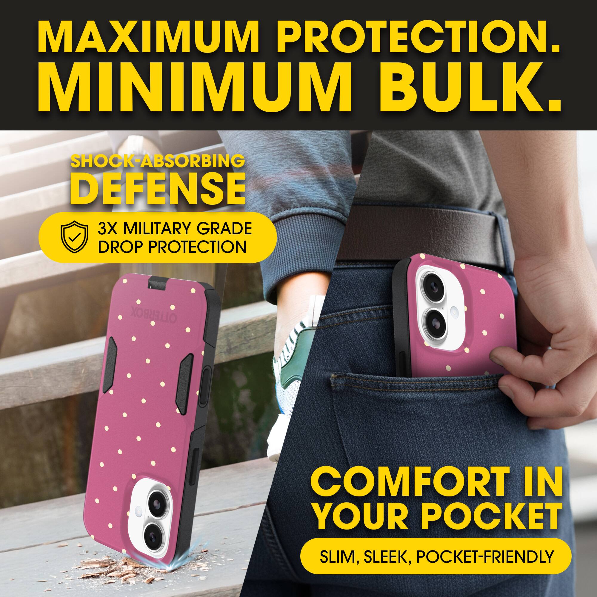 MAXIMUM PROTECTION.  
MINIMUM BULK.

SHOCK-ABSORBING DEFENSE  
3X MILITARY GRADE DROP PROTECTION

COMFORT IN YOUR POCKET  
SLIM, SLEEK, POCKET-FRIENDLY