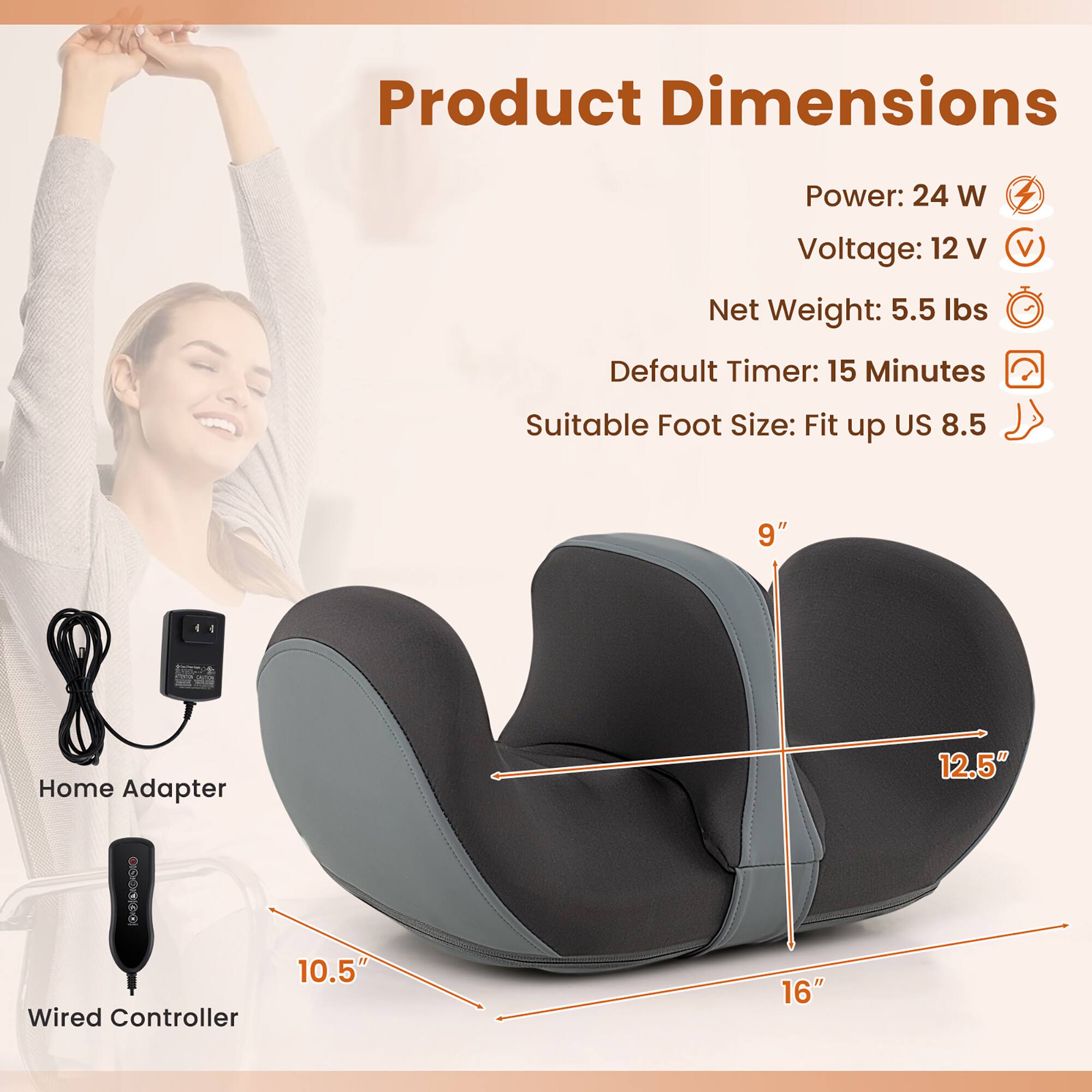 Product Dimensions  
Power: 24 W  
Voltage: 12 V  
Net Weight: 5.5 lbs  
Default Timer: 15 Minutes  
Suitable Foot Size: Fit up US 8.5  

Home Adapter  
Wired Controller  

9"  
10.5"  
12.5"  
16"