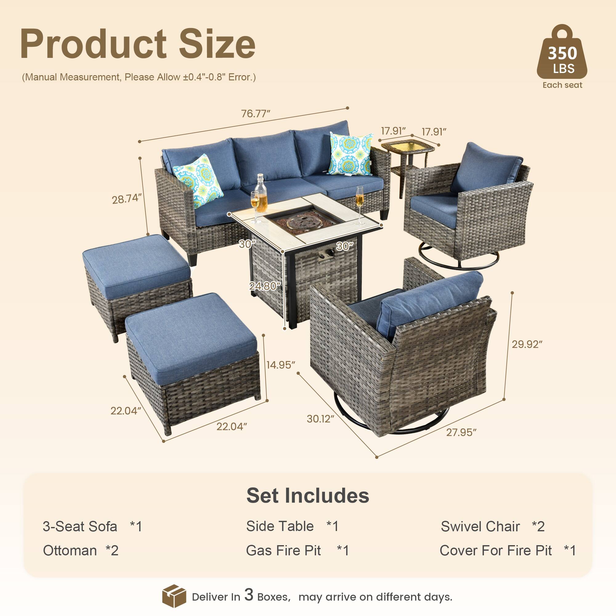Product Size  
(Manual Measurement, Please Allow ±0.4"-0.8" Error.)  

350 LBS Each seat  

76.77"  
17.91"  
17.91"  
28.74"  
30"  
24.80"  
29.92"  
14.95"  
22.04"  
22.04"  
30.12"  
27.95"  

Set Includes  
3-Seat Sofa *1  
Side Table *1  
Swivel Chair *2  
Ottoman *2  
Gas Fire Pit *1  
Cover For Fire Pit *1  

Deliver in 3 Boxes, may arrive on different days.