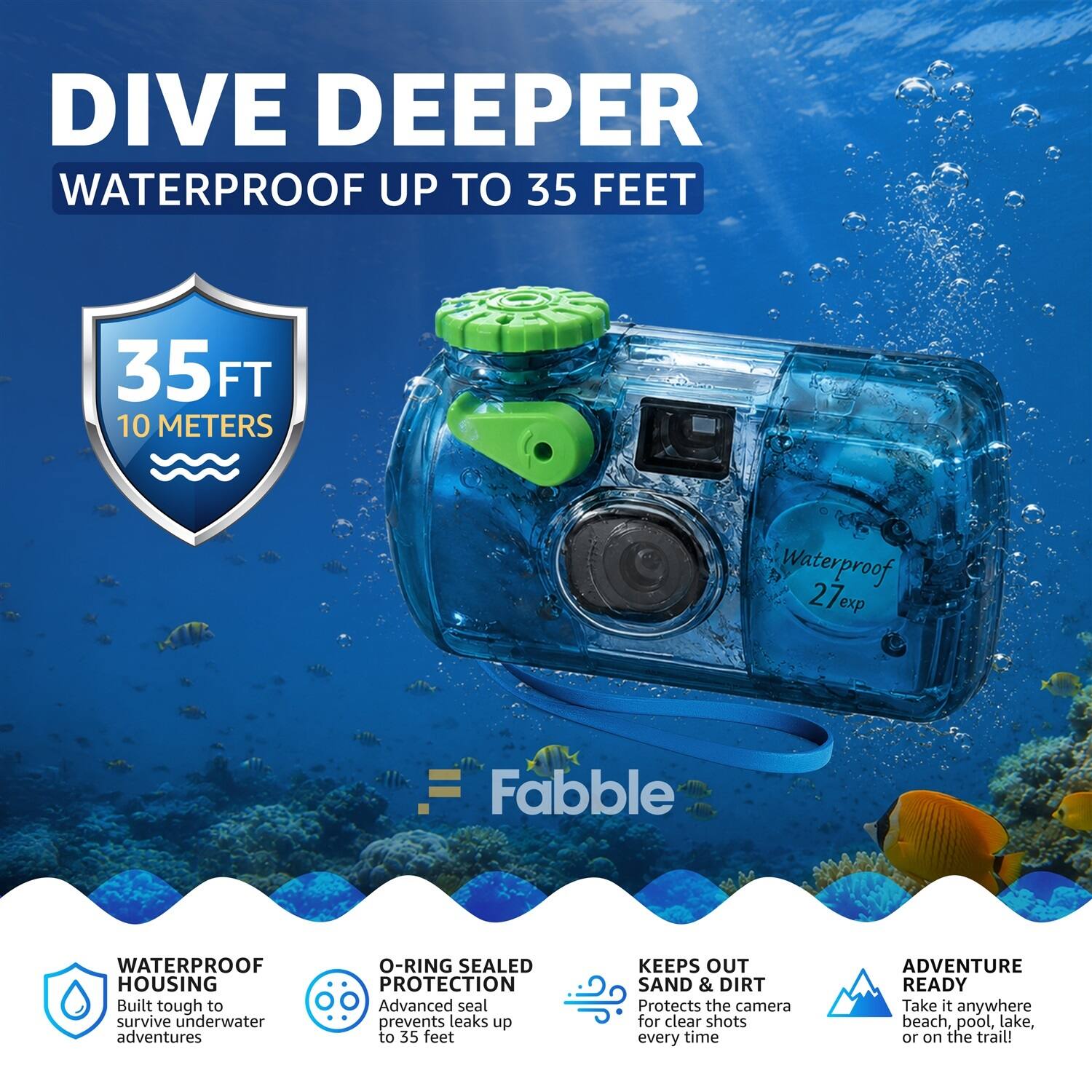 DIVE DEEPER  
WATERPROOF UP TO 35 FEET  
35 FT 10 METERS  
Waterproof 27e exp  
Fabble WATERPROOF HOUSING  
Built tough to survive underwater adventures  
O-RING SEALED PROTECTION  
Advanced seal prevents leaks up to 35 feet  
KEEPS OUT SAND & DIRT  
Protects the camera for clear shots every time  
ADVENTURE READY  
Take it anywhere beach, pool, lake, or on the trail!