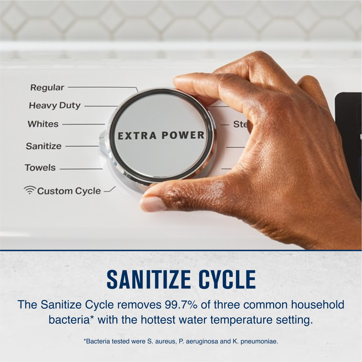 Regular
Heavy Duty
Whites
Sanitize
Towels
Custom Cycle
EXTRA POWER
SANITIZE CYCLE
The Sanitize Cycle removes 99.7% of three common household bacteria* with the hottest water temperature setting.
*Bacteria tested were S. aureus, P. aeruginosa and K. pneumoniae.