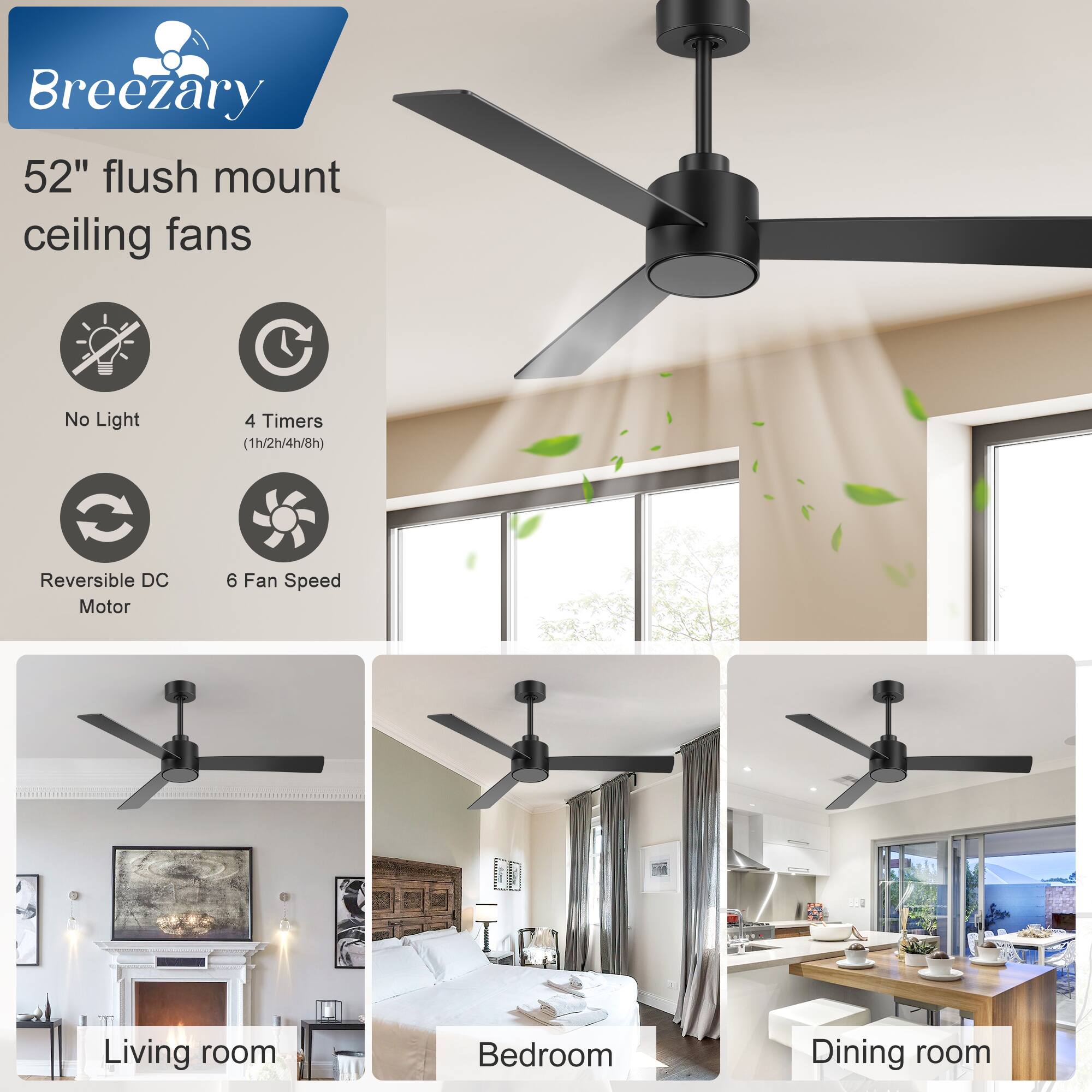 Breezary  
52" flush mount ceiling fans  
No Light  
4 Timers (1h/2h/4h/8h)  
Reversible DC Motor  
6 Fan Speed  

Living room  
Bedroom  
Dining room