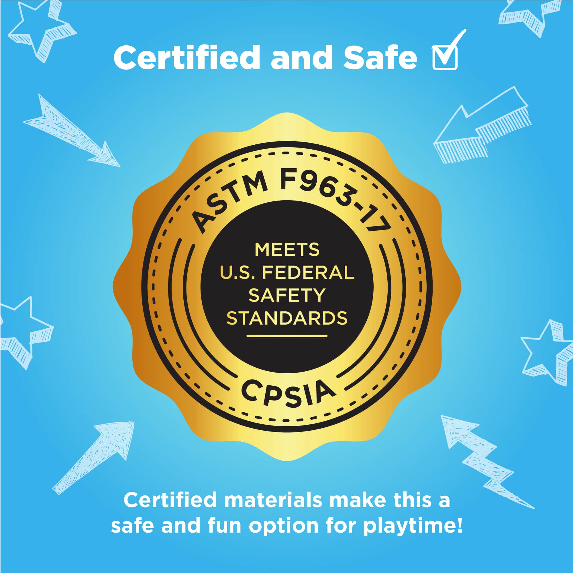 Certified and Safe
ASTM F963-17
MEETS U.S. FEDERAL SAFETY STANDARDS
CPSIA
Certified materials make this a safe and fun option for playtime!