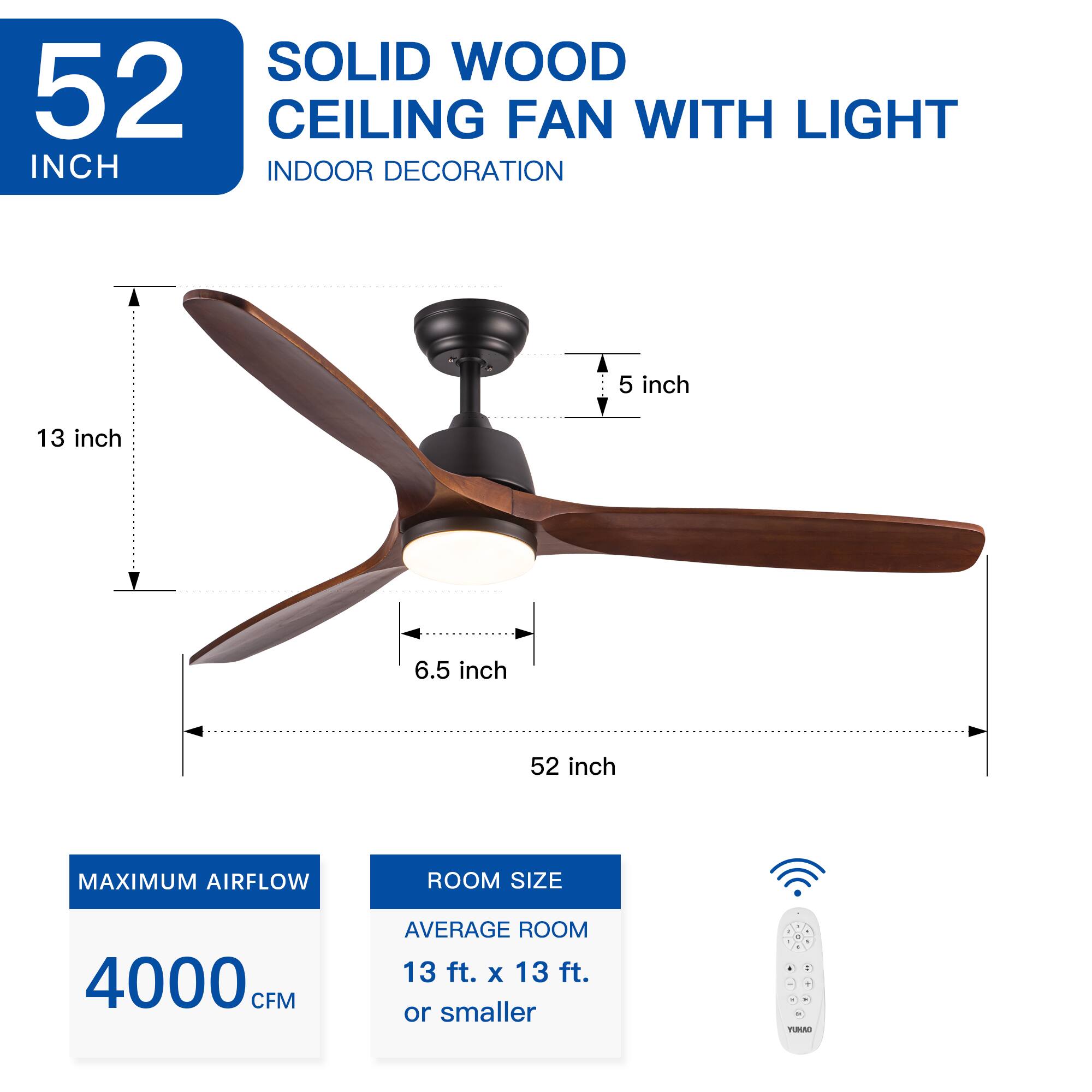 SOLID WOOD CEILING FAN WITH LIGHT  
52 INCH  
INDOOR DECORATION  

13 inch  
6.5 inch  
5 inch  
52 inch  

MAXIMUM AIRFLOW  
4000 CFM  

ROOM SIZE  
AVERAGE ROOM 13 ft. x 13 ft. or smaller  

E  
500 ROOM  
3 ft.