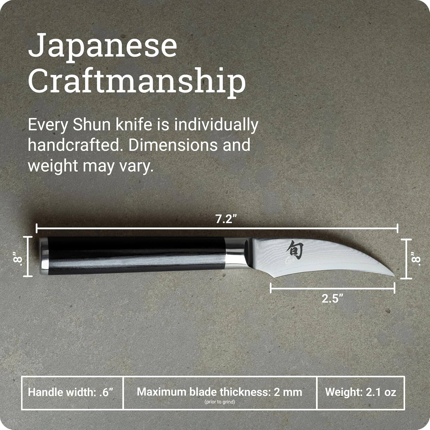 Japanese Craftsmanship

Every Shun knife is individually handcrafted. Dimensions and weight may vary.

7.2"  
.8"  
.8"  
2.5"  
Handle width: .6"  
Maximum blade thickness: 2 mm (prior to grind)  
Weight: 2.1 oz