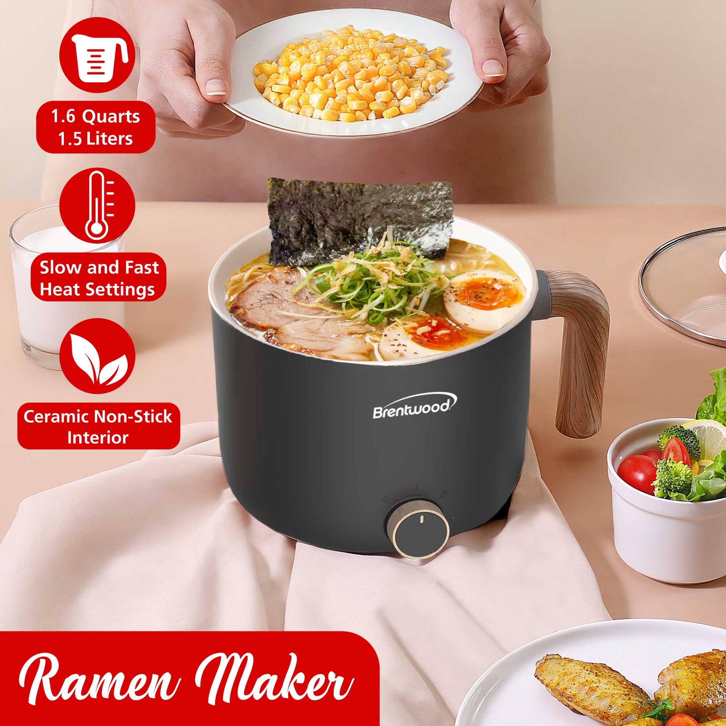 1.6 Quarts  
1.5 Liters  
Slow and Fast Heat Settings  
Ceramic Non-Stick Interior  
Brentwood Ramen Maker