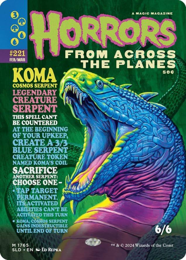 A MAGIC MAGAZINE  
3 #221 FEB/MAR  
HORRORS FROM ACROSS THE PLANES 50  
KOMA COSMOS SERPENT  
LEGENDARY CREATURE SERPENT  
THIS SPELL CAN'T BE COUNTERED AT THE BEGINNING OF YOUR UPKEEP, CREATE A 3/3 BLUE SERPENT CREATURE TOKEN NAMED KOMA'S COIL  
SACRIFICE ANOTHER SERPENT: CHOOSE ONE -  
- TAP TARGET PERMANENT. ITS ACTIVATED ABILITIES CAN'T BE ACTIVATED THIS TURN  
- KOMA, COSMOS SERPENT GAINS INDESTRUCTIBLE UNTIL END OF TURN  
6/6  
M 1765 SLD EN Ed Repka  
TM & © 2024 Wizards of the Coast
